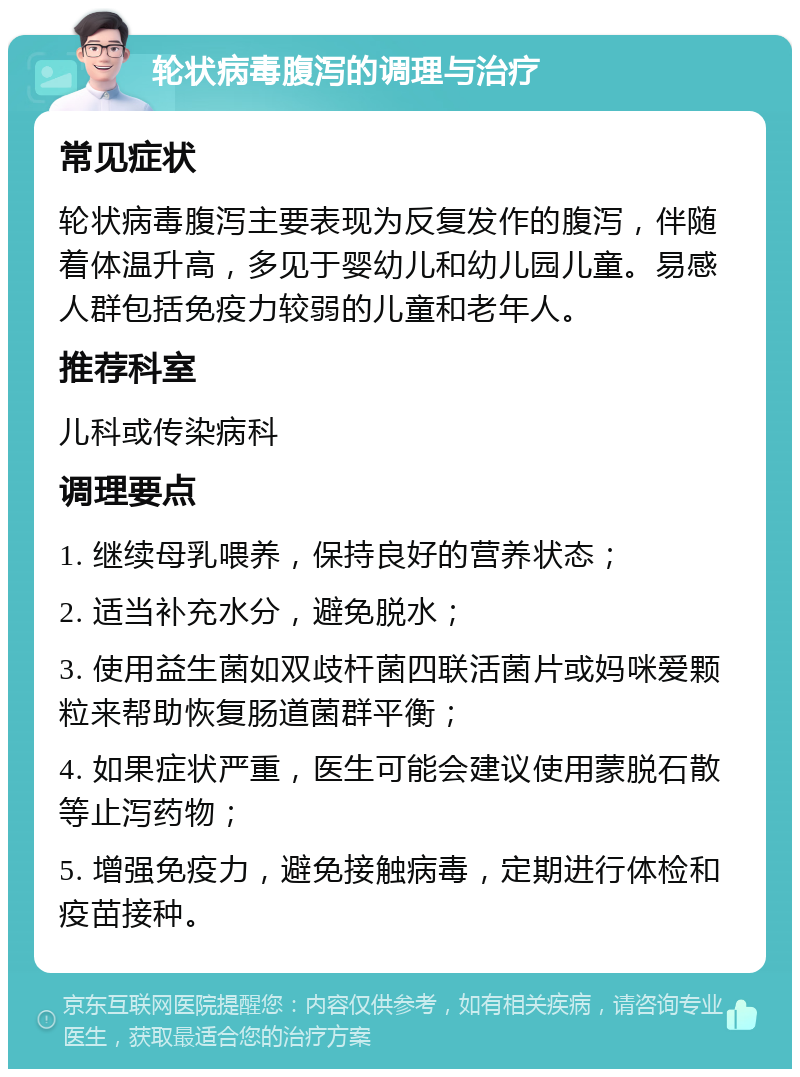 轮状病毒腹泻的调理与治疗 常见症状 轮状病毒腹泻主要表现为反复发作的腹泻，伴随着体温升高，多见于婴幼儿和幼儿园儿童。易感人群包括免疫力较弱的儿童和老年人。 推荐科室 儿科或传染病科 调理要点 1. 继续母乳喂养，保持良好的营养状态； 2. 适当补充水分，避免脱水； 3. 使用益生菌如双歧杆菌四联活菌片或妈咪爱颗粒来帮助恢复肠道菌群平衡； 4. 如果症状严重，医生可能会建议使用蒙脱石散等止泻药物； 5. 增强免疫力，避免接触病毒，定期进行体检和疫苗接种。