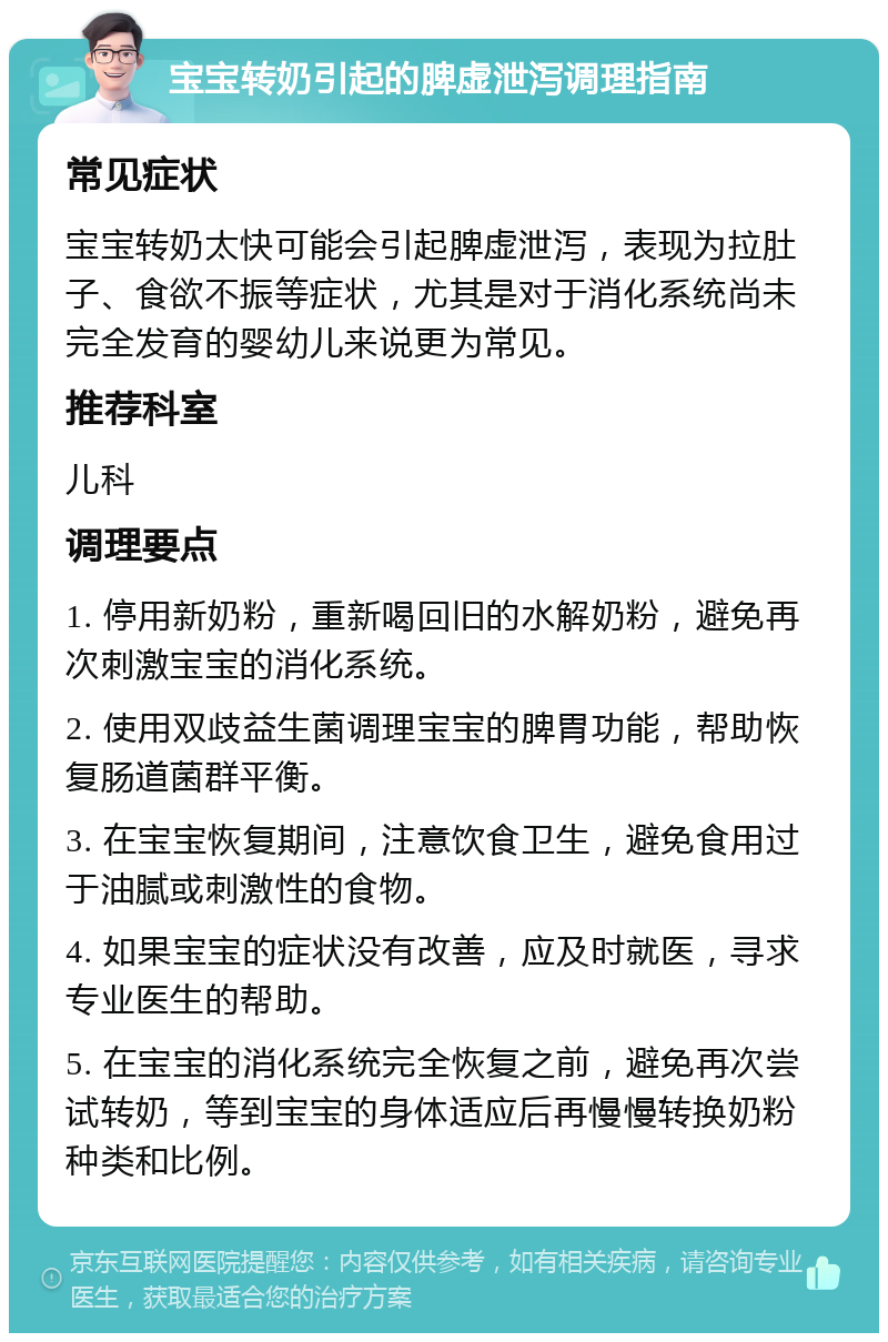 宝宝转奶引起的脾虚泄泻调理指南 常见症状 宝宝转奶太快可能会引起脾虚泄泻，表现为拉肚子、食欲不振等症状，尤其是对于消化系统尚未完全发育的婴幼儿来说更为常见。 推荐科室 儿科 调理要点 1. 停用新奶粉，重新喝回旧的水解奶粉，避免再次刺激宝宝的消化系统。 2. 使用双歧益生菌调理宝宝的脾胃功能，帮助恢复肠道菌群平衡。 3. 在宝宝恢复期间，注意饮食卫生，避免食用过于油腻或刺激性的食物。 4. 如果宝宝的症状没有改善，应及时就医，寻求专业医生的帮助。 5. 在宝宝的消化系统完全恢复之前，避免再次尝试转奶，等到宝宝的身体适应后再慢慢转换奶粉种类和比例。