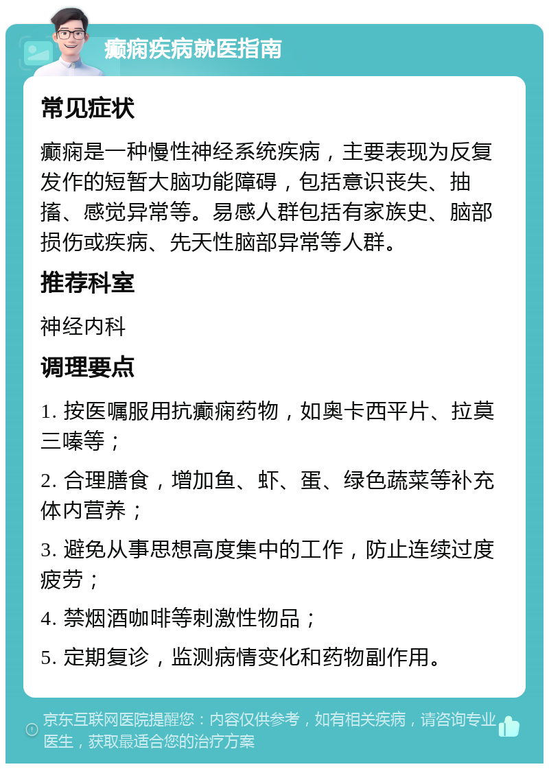 癫痫疾病就医指南 常见症状 癫痫是一种慢性神经系统疾病，主要表现为反复发作的短暂大脑功能障碍，包括意识丧失、抽搐、感觉异常等。易感人群包括有家族史、脑部损伤或疾病、先天性脑部异常等人群。 推荐科室 神经内科 调理要点 1. 按医嘱服用抗癫痫药物，如奥卡西平片、拉莫三嗪等； 2. 合理膳食，增加鱼、虾、蛋、绿色蔬菜等补充体内营养； 3. 避免从事思想高度集中的工作，防止连续过度疲劳； 4. 禁烟酒咖啡等刺激性物品； 5. 定期复诊，监测病情变化和药物副作用。