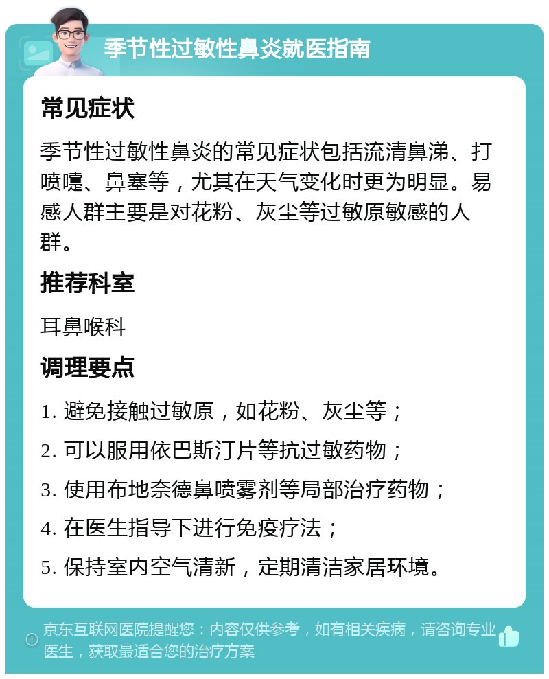 季节性过敏性鼻炎就医指南 常见症状 季节性过敏性鼻炎的常见症状包括流清鼻涕、打喷嚏、鼻塞等，尤其在天气变化时更为明显。易感人群主要是对花粉、灰尘等过敏原敏感的人群。 推荐科室 耳鼻喉科 调理要点 1. 避免接触过敏原，如花粉、灰尘等； 2. 可以服用依巴斯汀片等抗过敏药物； 3. 使用布地奈德鼻喷雾剂等局部治疗药物； 4. 在医生指导下进行免疫疗法； 5. 保持室内空气清新，定期清洁家居环境。