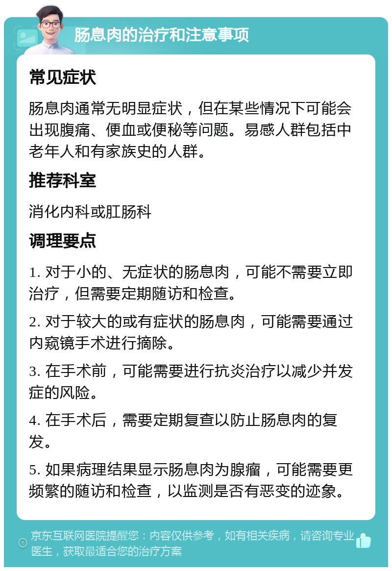 肠息肉的治疗和注意事项 常见症状 肠息肉通常无明显症状，但在某些情况下可能会出现腹痛、便血或便秘等问题。易感人群包括中老年人和有家族史的人群。 推荐科室 消化内科或肛肠科 调理要点 1. 对于小的、无症状的肠息肉，可能不需要立即治疗，但需要定期随访和检查。 2. 对于较大的或有症状的肠息肉，可能需要通过内窥镜手术进行摘除。 3. 在手术前，可能需要进行抗炎治疗以减少并发症的风险。 4. 在手术后，需要定期复查以防止肠息肉的复发。 5. 如果病理结果显示肠息肉为腺瘤，可能需要更频繁的随访和检查，以监测是否有恶变的迹象。