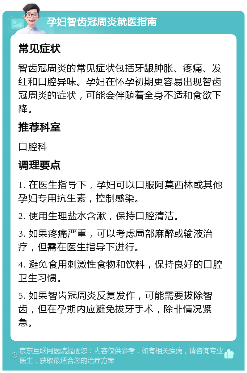 孕妇智齿冠周炎就医指南 常见症状 智齿冠周炎的常见症状包括牙龈肿胀、疼痛、发红和口腔异味。孕妇在怀孕初期更容易出现智齿冠周炎的症状，可能会伴随着全身不适和食欲下降。 推荐科室 口腔科 调理要点 1. 在医生指导下，孕妇可以口服阿莫西林或其他孕妇专用抗生素，控制感染。 2. 使用生理盐水含漱，保持口腔清洁。 3. 如果疼痛严重，可以考虑局部麻醉或输液治疗，但需在医生指导下进行。 4. 避免食用刺激性食物和饮料，保持良好的口腔卫生习惯。 5. 如果智齿冠周炎反复发作，可能需要拔除智齿，但在孕期内应避免拔牙手术，除非情况紧急。