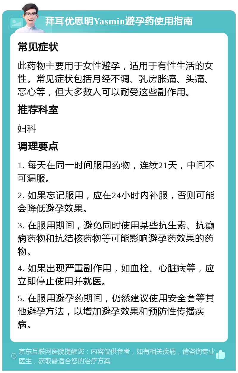 拜耳优思明Yasmin避孕药使用指南 常见症状 此药物主要用于女性避孕，适用于有性生活的女性。常见症状包括月经不调、乳房胀痛、头痛、恶心等，但大多数人可以耐受这些副作用。 推荐科室 妇科 调理要点 1. 每天在同一时间服用药物，连续21天，中间不可漏服。 2. 如果忘记服用，应在24小时内补服，否则可能会降低避孕效果。 3. 在服用期间，避免同时使用某些抗生素、抗癫痫药物和抗结核药物等可能影响避孕药效果的药物。 4. 如果出现严重副作用，如血栓、心脏病等，应立即停止使用并就医。 5. 在服用避孕药期间，仍然建议使用安全套等其他避孕方法，以增加避孕效果和预防性传播疾病。