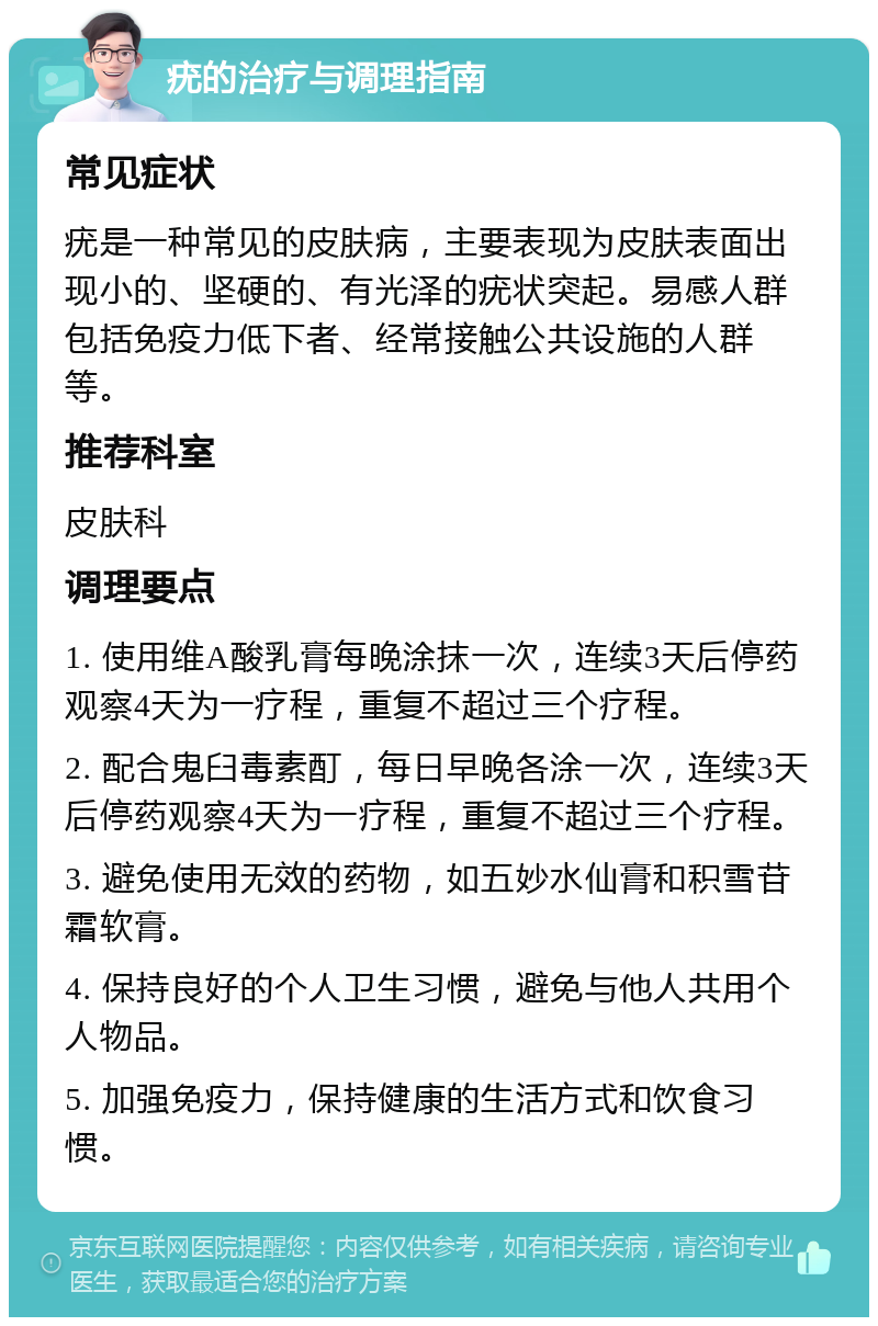 疣的治疗与调理指南 常见症状 疣是一种常见的皮肤病，主要表现为皮肤表面出现小的、坚硬的、有光泽的疣状突起。易感人群包括免疫力低下者、经常接触公共设施的人群等。 推荐科室 皮肤科 调理要点 1. 使用维A酸乳膏每晚涂抹一次，连续3天后停药观察4天为一疗程，重复不超过三个疗程。 2. 配合鬼臼毒素酊，每日早晚各涂一次，连续3天后停药观察4天为一疗程，重复不超过三个疗程。 3. 避免使用无效的药物，如五妙水仙膏和积雪苷霜软膏。 4. 保持良好的个人卫生习惯，避免与他人共用个人物品。 5. 加强免疫力，保持健康的生活方式和饮食习惯。