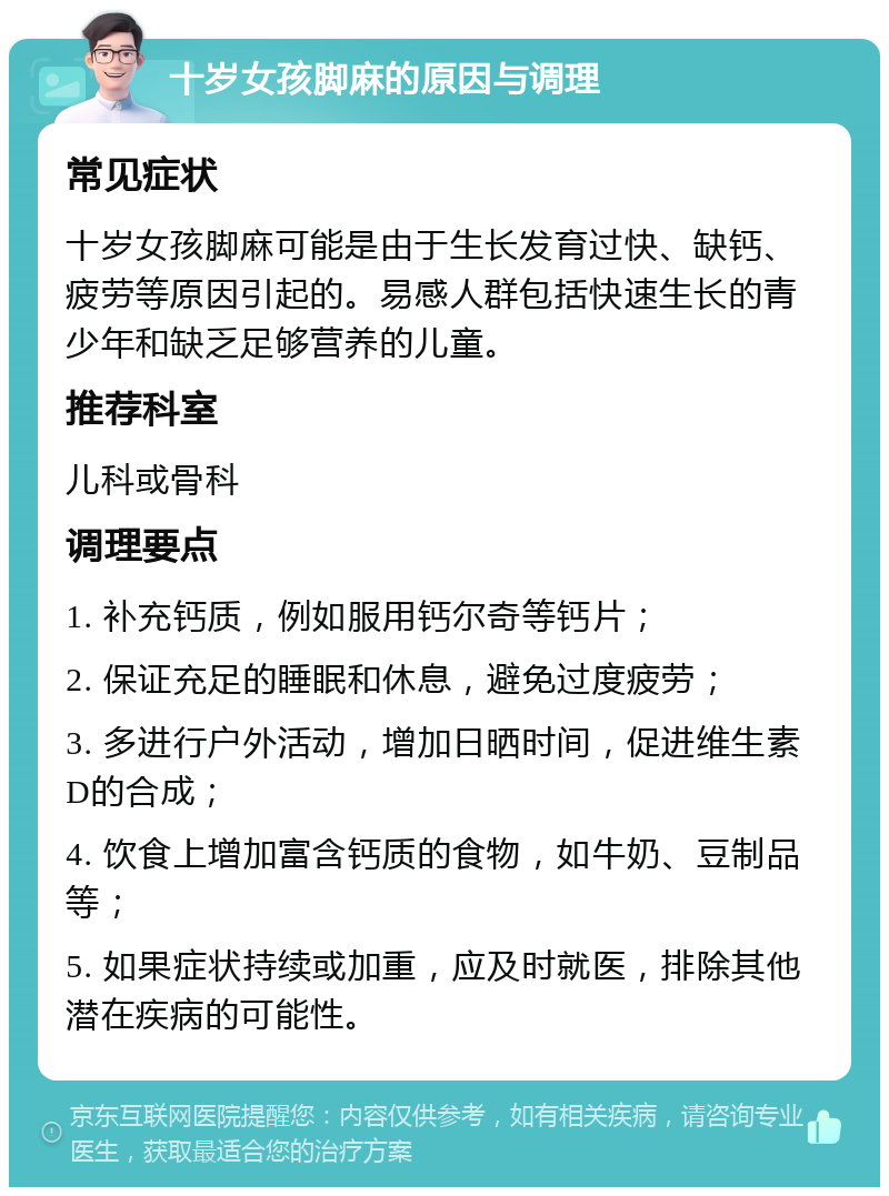 十岁女孩脚麻的原因与调理 常见症状 十岁女孩脚麻可能是由于生长发育过快、缺钙、疲劳等原因引起的。易感人群包括快速生长的青少年和缺乏足够营养的儿童。 推荐科室 儿科或骨科 调理要点 1. 补充钙质，例如服用钙尔奇等钙片； 2. 保证充足的睡眠和休息，避免过度疲劳； 3. 多进行户外活动，增加日晒时间，促进维生素D的合成； 4. 饮食上增加富含钙质的食物，如牛奶、豆制品等； 5. 如果症状持续或加重，应及时就医，排除其他潜在疾病的可能性。