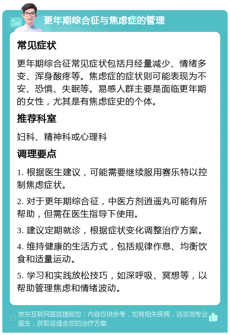 更年期综合征与焦虑症的管理 常见症状 更年期综合征常见症状包括月经量减少、情绪多变、浑身酸疼等。焦虑症的症状则可能表现为不安、恐惧、失眠等。易感人群主要是面临更年期的女性，尤其是有焦虑症史的个体。 推荐科室 妇科、精神科或心理科 调理要点 1. 根据医生建议，可能需要继续服用赛乐特以控制焦虑症状。 2. 对于更年期综合征，中医方剂逍遥丸可能有所帮助，但需在医生指导下使用。 3. 建议定期就诊，根据症状变化调整治疗方案。 4. 维持健康的生活方式，包括规律作息、均衡饮食和适量运动。 5. 学习和实践放松技巧，如深呼吸、冥想等，以帮助管理焦虑和情绪波动。