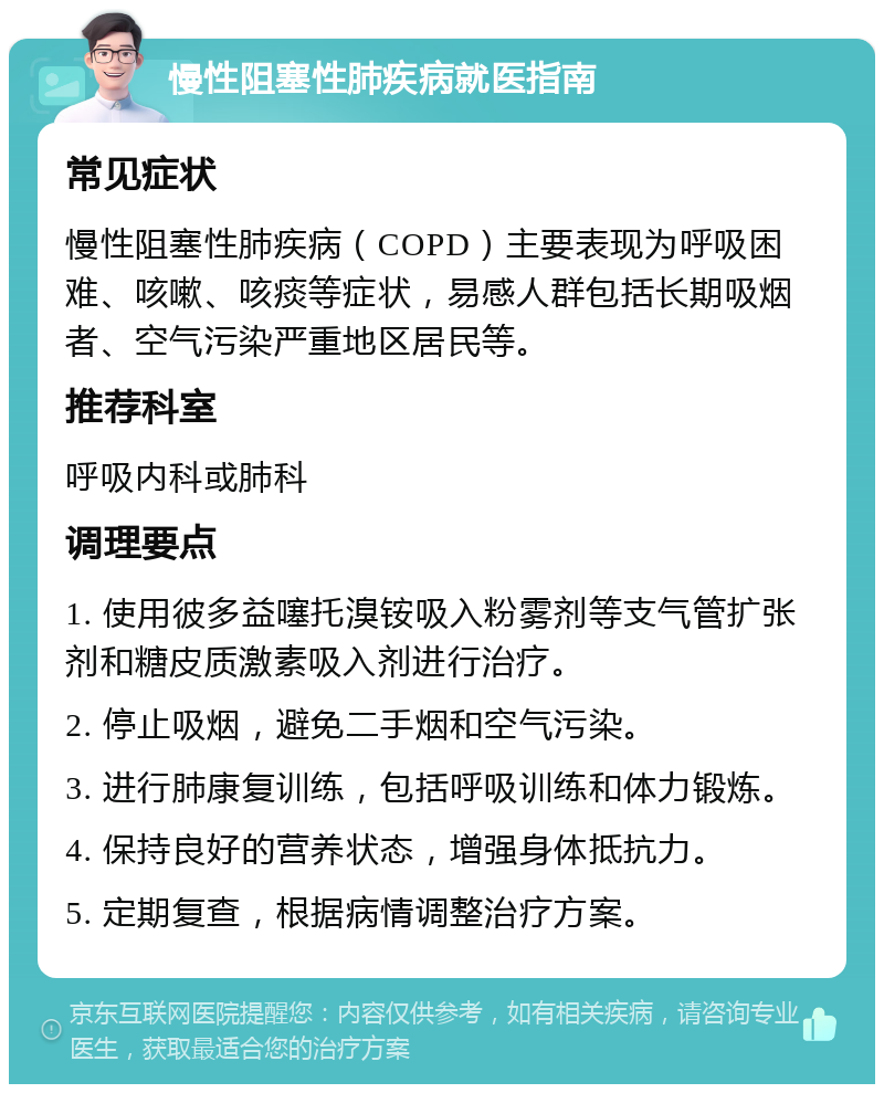 慢性阻塞性肺疾病就医指南 常见症状 慢性阻塞性肺疾病（COPD）主要表现为呼吸困难、咳嗽、咳痰等症状，易感人群包括长期吸烟者、空气污染严重地区居民等。 推荐科室 呼吸内科或肺科 调理要点 1. 使用彼多益噻托溴铵吸入粉雾剂等支气管扩张剂和糖皮质激素吸入剂进行治疗。 2. 停止吸烟，避免二手烟和空气污染。 3. 进行肺康复训练，包括呼吸训练和体力锻炼。 4. 保持良好的营养状态，增强身体抵抗力。 5. 定期复查，根据病情调整治疗方案。