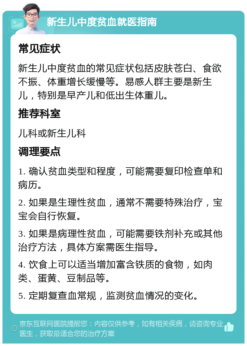 新生儿中度贫血就医指南 常见症状 新生儿中度贫血的常见症状包括皮肤苍白、食欲不振、体重增长缓慢等。易感人群主要是新生儿，特别是早产儿和低出生体重儿。 推荐科室 儿科或新生儿科 调理要点 1. 确认贫血类型和程度，可能需要复印检查单和病历。 2. 如果是生理性贫血，通常不需要特殊治疗，宝宝会自行恢复。 3. 如果是病理性贫血，可能需要铁剂补充或其他治疗方法，具体方案需医生指导。 4. 饮食上可以适当增加富含铁质的食物，如肉类、蛋黄、豆制品等。 5. 定期复查血常规，监测贫血情况的变化。