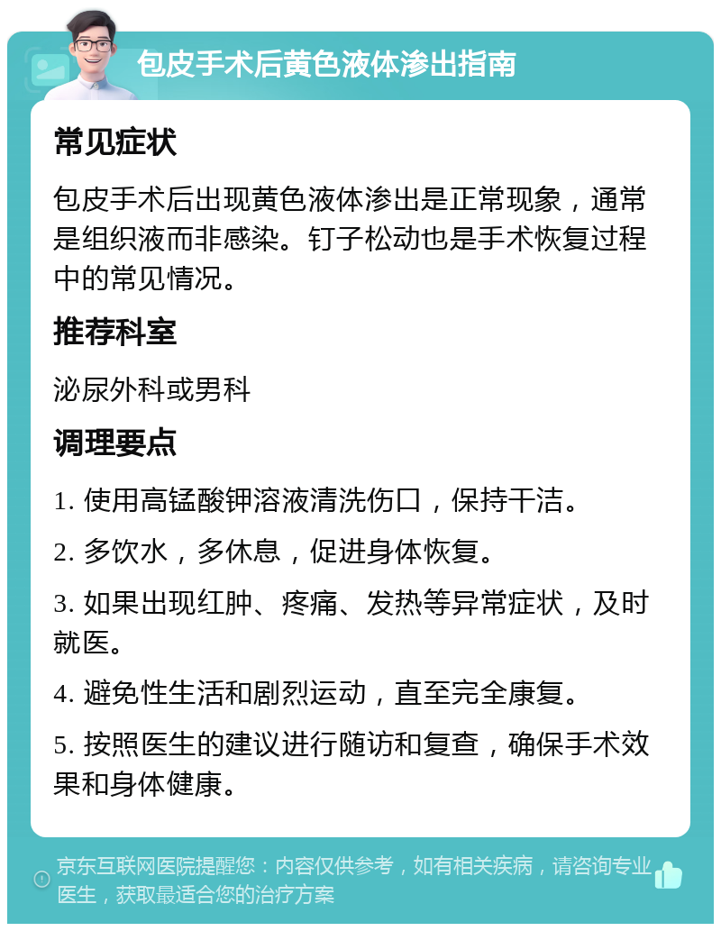 包皮手术后黄色液体渗出指南 常见症状 包皮手术后出现黄色液体渗出是正常现象，通常是组织液而非感染。钉子松动也是手术恢复过程中的常见情况。 推荐科室 泌尿外科或男科 调理要点 1. 使用高锰酸钾溶液清洗伤口，保持干洁。 2. 多饮水，多休息，促进身体恢复。 3. 如果出现红肿、疼痛、发热等异常症状，及时就医。 4. 避免性生活和剧烈运动，直至完全康复。 5. 按照医生的建议进行随访和复查，确保手术效果和身体健康。