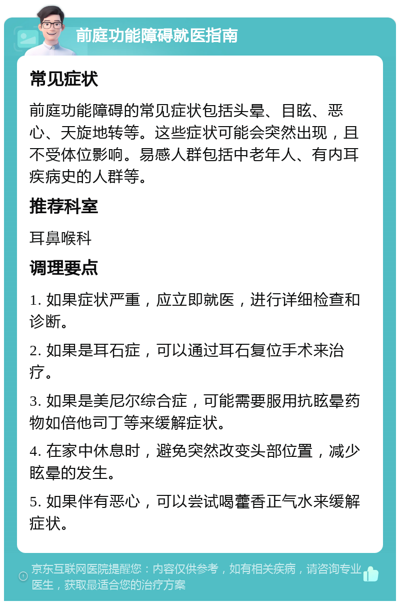 前庭功能障碍就医指南 常见症状 前庭功能障碍的常见症状包括头晕、目眩、恶心、天旋地转等。这些症状可能会突然出现，且不受体位影响。易感人群包括中老年人、有内耳疾病史的人群等。 推荐科室 耳鼻喉科 调理要点 1. 如果症状严重，应立即就医，进行详细检查和诊断。 2. 如果是耳石症，可以通过耳石复位手术来治疗。 3. 如果是美尼尔综合症，可能需要服用抗眩晕药物如倍他司丁等来缓解症状。 4. 在家中休息时，避免突然改变头部位置，减少眩晕的发生。 5. 如果伴有恶心，可以尝试喝藿香正气水来缓解症状。