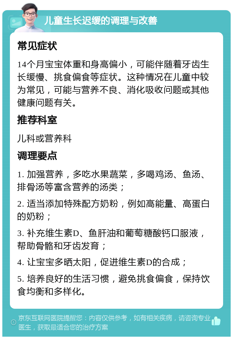 儿童生长迟缓的调理与改善 常见症状 14个月宝宝体重和身高偏小，可能伴随着牙齿生长缓慢、挑食偏食等症状。这种情况在儿童中较为常见，可能与营养不良、消化吸收问题或其他健康问题有关。 推荐科室 儿科或营养科 调理要点 1. 加强营养，多吃水果蔬菜，多喝鸡汤、鱼汤、排骨汤等富含营养的汤类； 2. 适当添加特殊配方奶粉，例如高能量、高蛋白的奶粉； 3. 补充维生素D、鱼肝油和葡萄糖酸钙口服液，帮助骨骼和牙齿发育； 4. 让宝宝多晒太阳，促进维生素D的合成； 5. 培养良好的生活习惯，避免挑食偏食，保持饮食均衡和多样化。