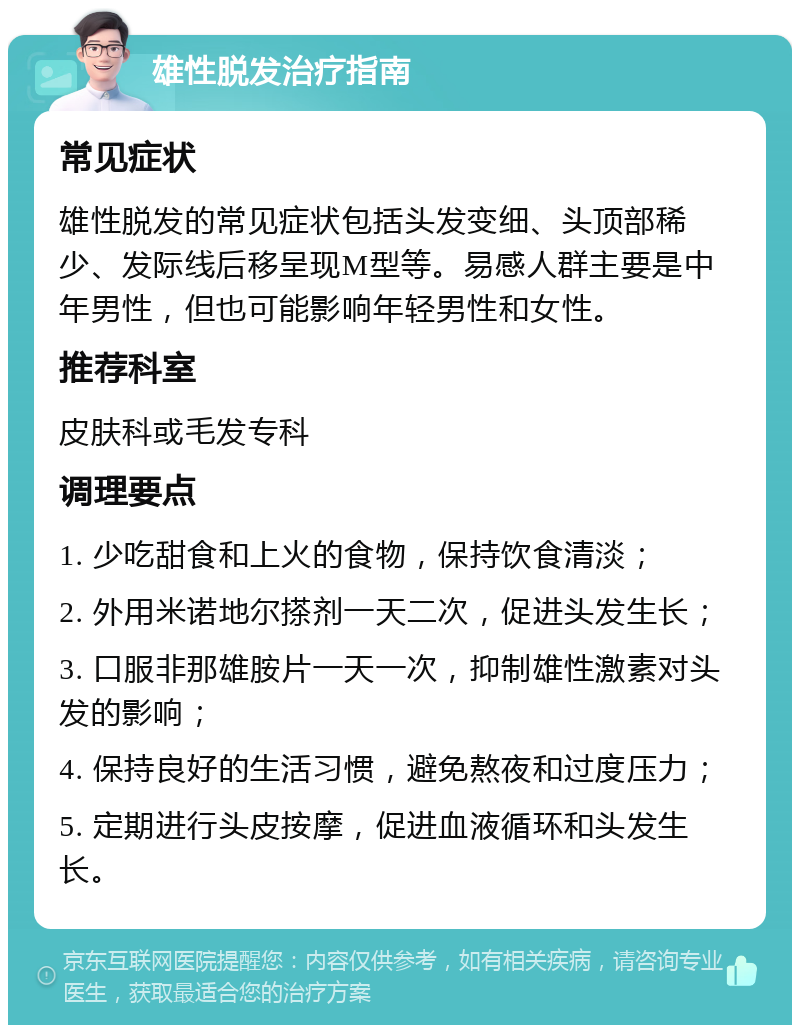 雄性脱发治疗指南 常见症状 雄性脱发的常见症状包括头发变细、头顶部稀少、发际线后移呈现M型等。易感人群主要是中年男性，但也可能影响年轻男性和女性。 推荐科室 皮肤科或毛发专科 调理要点 1. 少吃甜食和上火的食物，保持饮食清淡； 2. 外用米诺地尔搽剂一天二次，促进头发生长； 3. 口服非那雄胺片一天一次，抑制雄性激素对头发的影响； 4. 保持良好的生活习惯，避免熬夜和过度压力； 5. 定期进行头皮按摩，促进血液循环和头发生长。