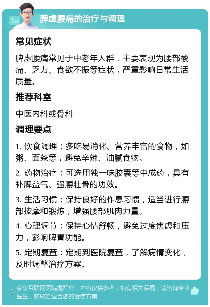 脾虚腰痛的治疗与调理 常见症状 脾虚腰痛常见于中老年人群，主要表现为腰部酸痛、乏力、食欲不振等症状，严重影响日常生活质量。 推荐科室 中医内科或骨科 调理要点 1. 饮食调理：多吃易消化、营养丰富的食物，如粥、面条等，避免辛辣、油腻食物。 2. 药物治疗：可选用独一味胶囊等中成药，具有补脾益气、强腰壮骨的功效。 3. 生活习惯：保持良好的作息习惯，适当进行腰部按摩和锻炼，增强腰部肌肉力量。 4. 心理调节：保持心情舒畅，避免过度焦虑和压力，影响脾胃功能。 5. 定期复查：定期到医院复查，了解病情变化，及时调整治疗方案。