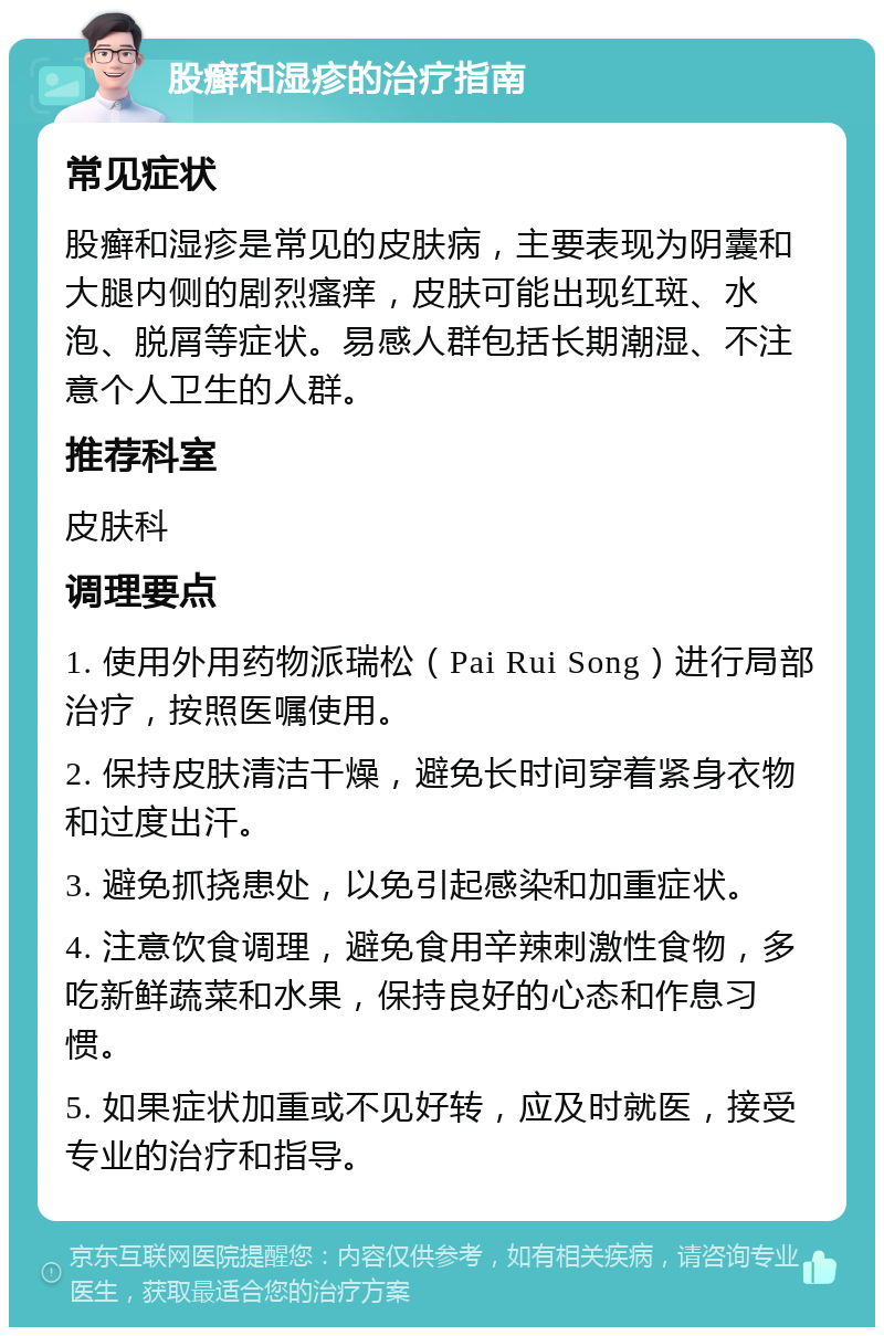 股癣和湿疹的治疗指南 常见症状 股癣和湿疹是常见的皮肤病，主要表现为阴囊和大腿内侧的剧烈瘙痒，皮肤可能出现红斑、水泡、脱屑等症状。易感人群包括长期潮湿、不注意个人卫生的人群。 推荐科室 皮肤科 调理要点 1. 使用外用药物派瑞松（Pai Rui Song）进行局部治疗，按照医嘱使用。 2. 保持皮肤清洁干燥，避免长时间穿着紧身衣物和过度出汗。 3. 避免抓挠患处，以免引起感染和加重症状。 4. 注意饮食调理，避免食用辛辣刺激性食物，多吃新鲜蔬菜和水果，保持良好的心态和作息习惯。 5. 如果症状加重或不见好转，应及时就医，接受专业的治疗和指导。