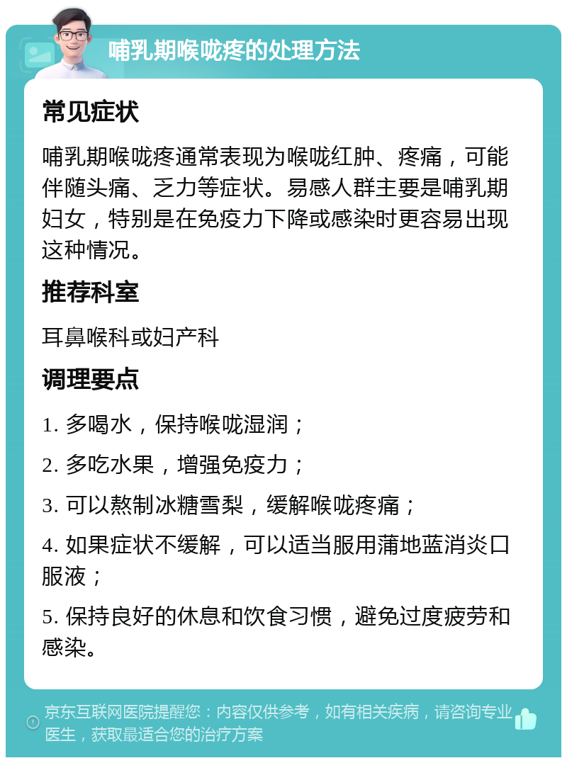 哺乳期喉咙疼的处理方法 常见症状 哺乳期喉咙疼通常表现为喉咙红肿、疼痛，可能伴随头痛、乏力等症状。易感人群主要是哺乳期妇女，特别是在免疫力下降或感染时更容易出现这种情况。 推荐科室 耳鼻喉科或妇产科 调理要点 1. 多喝水，保持喉咙湿润； 2. 多吃水果，增强免疫力； 3. 可以熬制冰糖雪梨，缓解喉咙疼痛； 4. 如果症状不缓解，可以适当服用蒲地蓝消炎口服液； 5. 保持良好的休息和饮食习惯，避免过度疲劳和感染。