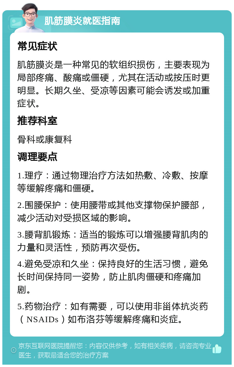 肌筋膜炎就医指南 常见症状 肌筋膜炎是一种常见的软组织损伤，主要表现为局部疼痛、酸痛或僵硬，尤其在活动或按压时更明显。长期久坐、受凉等因素可能会诱发或加重症状。 推荐科室 骨科或康复科 调理要点 1.理疗：通过物理治疗方法如热敷、冷敷、按摩等缓解疼痛和僵硬。 2.围腰保护：使用腰带或其他支撑物保护腰部，减少活动对受损区域的影响。 3.腰背肌锻炼：适当的锻炼可以增强腰背肌肉的力量和灵活性，预防再次受伤。 4.避免受凉和久坐：保持良好的生活习惯，避免长时间保持同一姿势，防止肌肉僵硬和疼痛加剧。 5.药物治疗：如有需要，可以使用非甾体抗炎药（NSAIDs）如布洛芬等缓解疼痛和炎症。