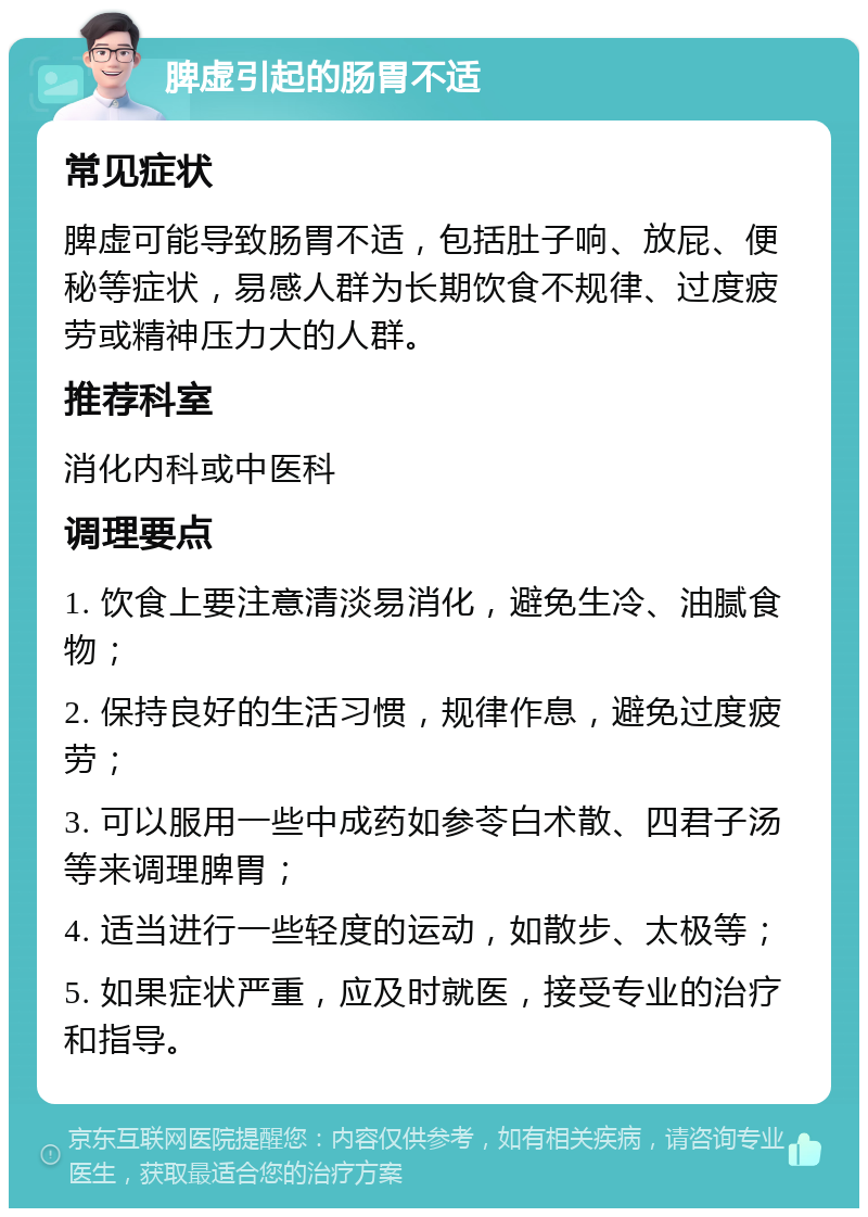 脾虚引起的肠胃不适 常见症状 脾虚可能导致肠胃不适，包括肚子响、放屁、便秘等症状，易感人群为长期饮食不规律、过度疲劳或精神压力大的人群。 推荐科室 消化内科或中医科 调理要点 1. 饮食上要注意清淡易消化，避免生冷、油腻食物； 2. 保持良好的生活习惯，规律作息，避免过度疲劳； 3. 可以服用一些中成药如参苓白术散、四君子汤等来调理脾胃； 4. 适当进行一些轻度的运动，如散步、太极等； 5. 如果症状严重，应及时就医，接受专业的治疗和指导。