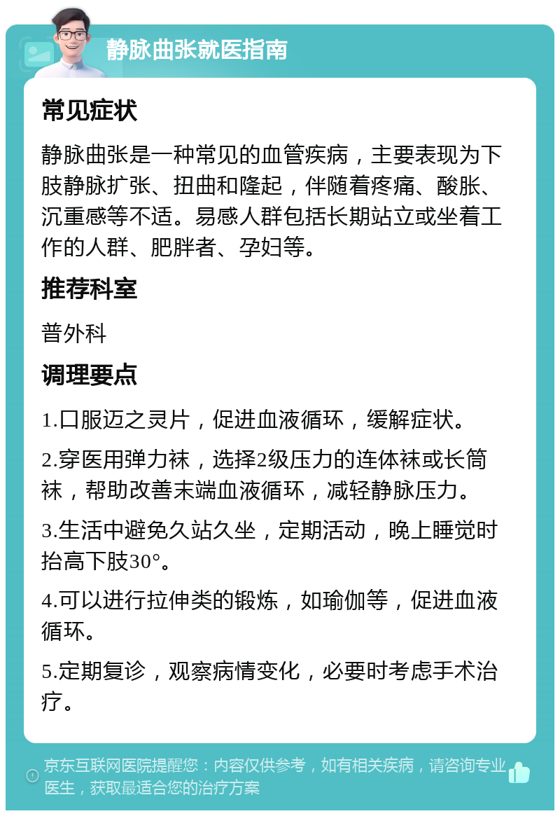 静脉曲张就医指南 常见症状 静脉曲张是一种常见的血管疾病，主要表现为下肢静脉扩张、扭曲和隆起，伴随着疼痛、酸胀、沉重感等不适。易感人群包括长期站立或坐着工作的人群、肥胖者、孕妇等。 推荐科室 普外科 调理要点 1.口服迈之灵片，促进血液循环，缓解症状。 2.穿医用弹力袜，选择2级压力的连体袜或长筒袜，帮助改善末端血液循环，减轻静脉压力。 3.生活中避免久站久坐，定期活动，晚上睡觉时抬高下肢30°。 4.可以进行拉伸类的锻炼，如瑜伽等，促进血液循环。 5.定期复诊，观察病情变化，必要时考虑手术治疗。