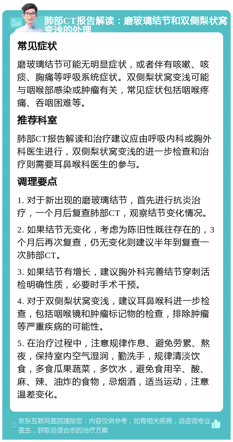 肺部CT报告解读：磨玻璃结节和双侧梨状窝变浅的处理 常见症状 磨玻璃结节可能无明显症状，或者伴有咳嗽、咳痰、胸痛等呼吸系统症状。双侧梨状窝变浅可能与咽喉部感染或肿瘤有关，常见症状包括咽喉疼痛、吞咽困难等。 推荐科室 肺部CT报告解读和治疗建议应由呼吸内科或胸外科医生进行，双侧梨状窝变浅的进一步检查和治疗则需要耳鼻喉科医生的参与。 调理要点 1. 对于新出现的磨玻璃结节，首先进行抗炎治疗，一个月后复查肺部CT，观察结节变化情况。 2. 如果结节无变化，考虑为陈旧性既往存在的，3个月后再次复查，仍无变化则建议半年到复查一次肺部CT。 3. 如果结节有增长，建议胸外科完善结节穿刺活检明确性质，必要时手术干预。 4. 对于双侧梨状窝变浅，建议耳鼻喉科进一步检查，包括咽喉镜和肿瘤标记物的检查，排除肿瘤等严重疾病的可能性。 5. 在治疗过程中，注意规律作息、避免劳累、熬夜，保持室内空气湿润，勤洗手，规律清淡饮食，多食瓜果蔬菜，多饮水，避免食用辛、酸、麻、辣、油炸的食物，忌烟酒，适当运动，注意温差变化。