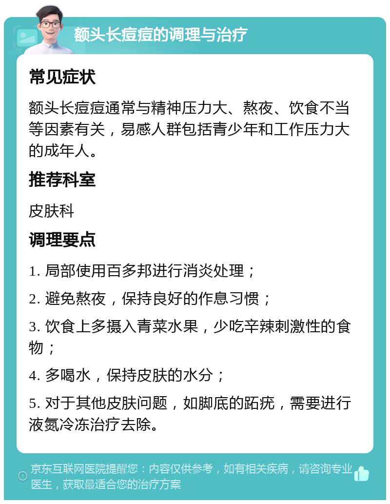 额头长痘痘的调理与治疗 常见症状 额头长痘痘通常与精神压力大、熬夜、饮食不当等因素有关，易感人群包括青少年和工作压力大的成年人。 推荐科室 皮肤科 调理要点 1. 局部使用百多邦进行消炎处理； 2. 避免熬夜，保持良好的作息习惯； 3. 饮食上多摄入青菜水果，少吃辛辣刺激性的食物； 4. 多喝水，保持皮肤的水分； 5. 对于其他皮肤问题，如脚底的跖疣，需要进行液氮冷冻治疗去除。