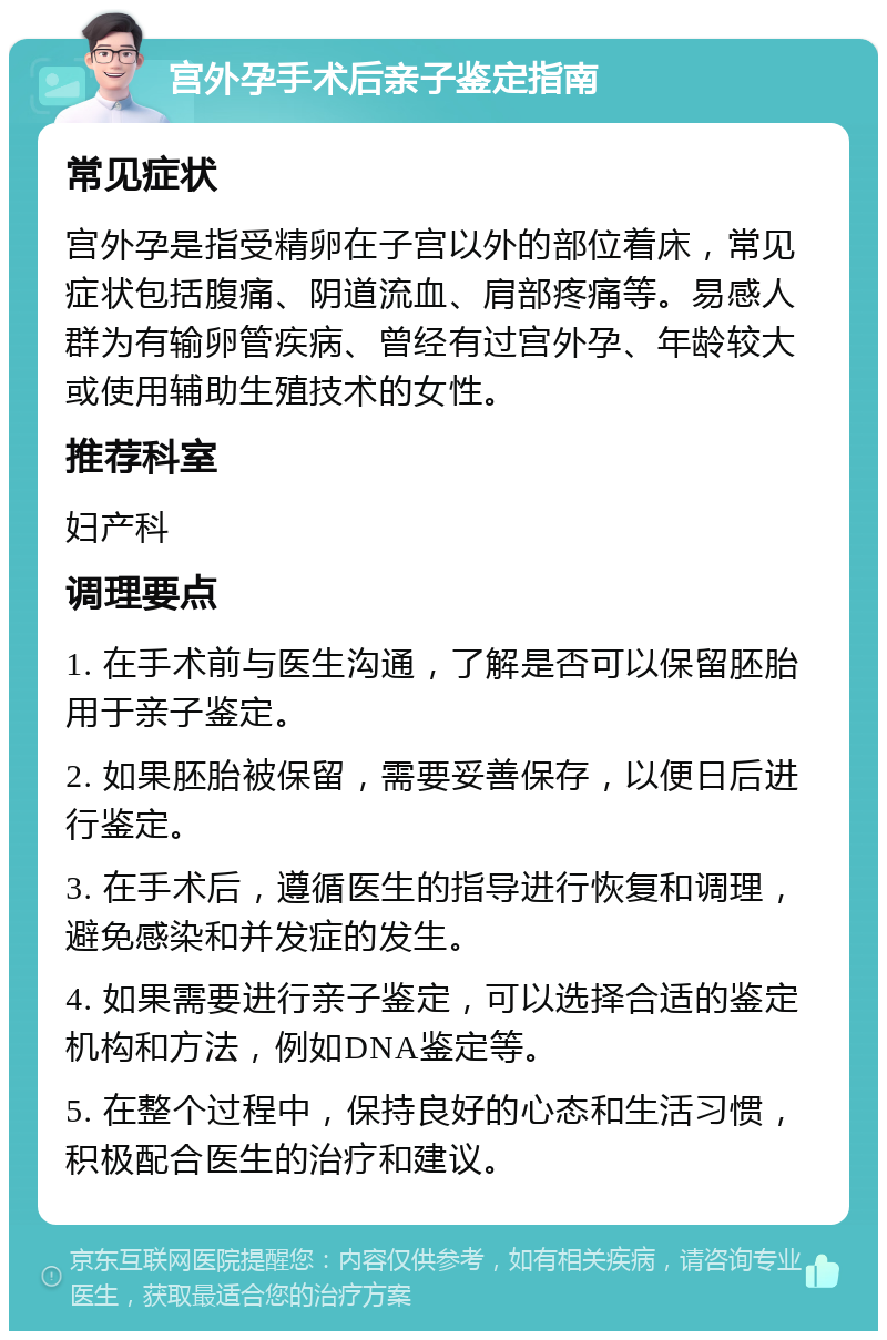 宫外孕手术后亲子鉴定指南 常见症状 宫外孕是指受精卵在子宫以外的部位着床，常见症状包括腹痛、阴道流血、肩部疼痛等。易感人群为有输卵管疾病、曾经有过宫外孕、年龄较大或使用辅助生殖技术的女性。 推荐科室 妇产科 调理要点 1. 在手术前与医生沟通，了解是否可以保留胚胎用于亲子鉴定。 2. 如果胚胎被保留，需要妥善保存，以便日后进行鉴定。 3. 在手术后，遵循医生的指导进行恢复和调理，避免感染和并发症的发生。 4. 如果需要进行亲子鉴定，可以选择合适的鉴定机构和方法，例如DNA鉴定等。 5. 在整个过程中，保持良好的心态和生活习惯，积极配合医生的治疗和建议。