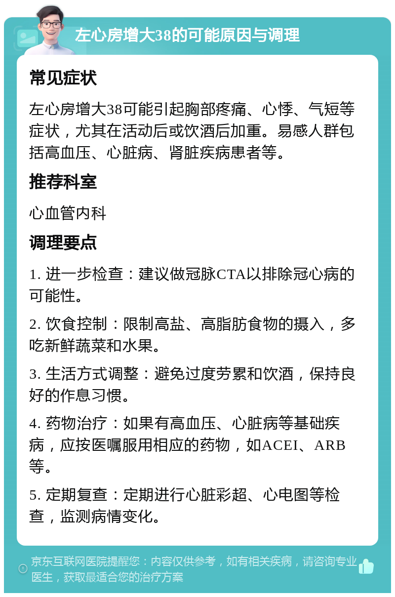 左心房增大38的可能原因与调理 常见症状 左心房增大38可能引起胸部疼痛、心悸、气短等症状，尤其在活动后或饮酒后加重。易感人群包括高血压、心脏病、肾脏疾病患者等。 推荐科室 心血管内科 调理要点 1. 进一步检查：建议做冠脉CTA以排除冠心病的可能性。 2. 饮食控制：限制高盐、高脂肪食物的摄入，多吃新鲜蔬菜和水果。 3. 生活方式调整：避免过度劳累和饮酒，保持良好的作息习惯。 4. 药物治疗：如果有高血压、心脏病等基础疾病，应按医嘱服用相应的药物，如ACEI、ARB等。 5. 定期复查：定期进行心脏彩超、心电图等检查，监测病情变化。