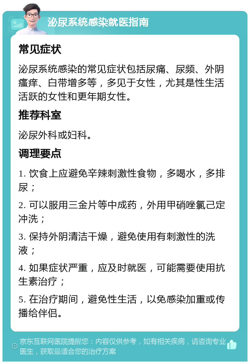 泌尿系统感染就医指南 常见症状 泌尿系统感染的常见症状包括尿痛、尿频、外阴瘙痒、白带增多等，多见于女性，尤其是性生活活跃的女性和更年期女性。 推荐科室 泌尿外科或妇科。 调理要点 1. 饮食上应避免辛辣刺激性食物，多喝水，多排尿； 2. 可以服用三金片等中成药，外用甲硝唑氯己定冲洗； 3. 保持外阴清洁干燥，避免使用有刺激性的洗液； 4. 如果症状严重，应及时就医，可能需要使用抗生素治疗； 5. 在治疗期间，避免性生活，以免感染加重或传播给伴侣。