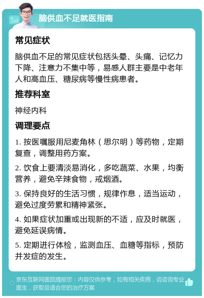 脑供血不足就医指南 常见症状 脑供血不足的常见症状包括头晕、头痛、记忆力下降、注意力不集中等，易感人群主要是中老年人和高血压、糖尿病等慢性病患者。 推荐科室 神经内科 调理要点 1. 按医嘱服用尼麦角林（思尔明）等药物，定期复查，调整用药方案。 2. 饮食上要清淡易消化，多吃蔬菜、水果，均衡营养，避免辛辣食物，戒烟酒。 3. 保持良好的生活习惯，规律作息，适当运动，避免过度劳累和精神紧张。 4. 如果症状加重或出现新的不适，应及时就医，避免延误病情。 5. 定期进行体检，监测血压、血糖等指标，预防并发症的发生。