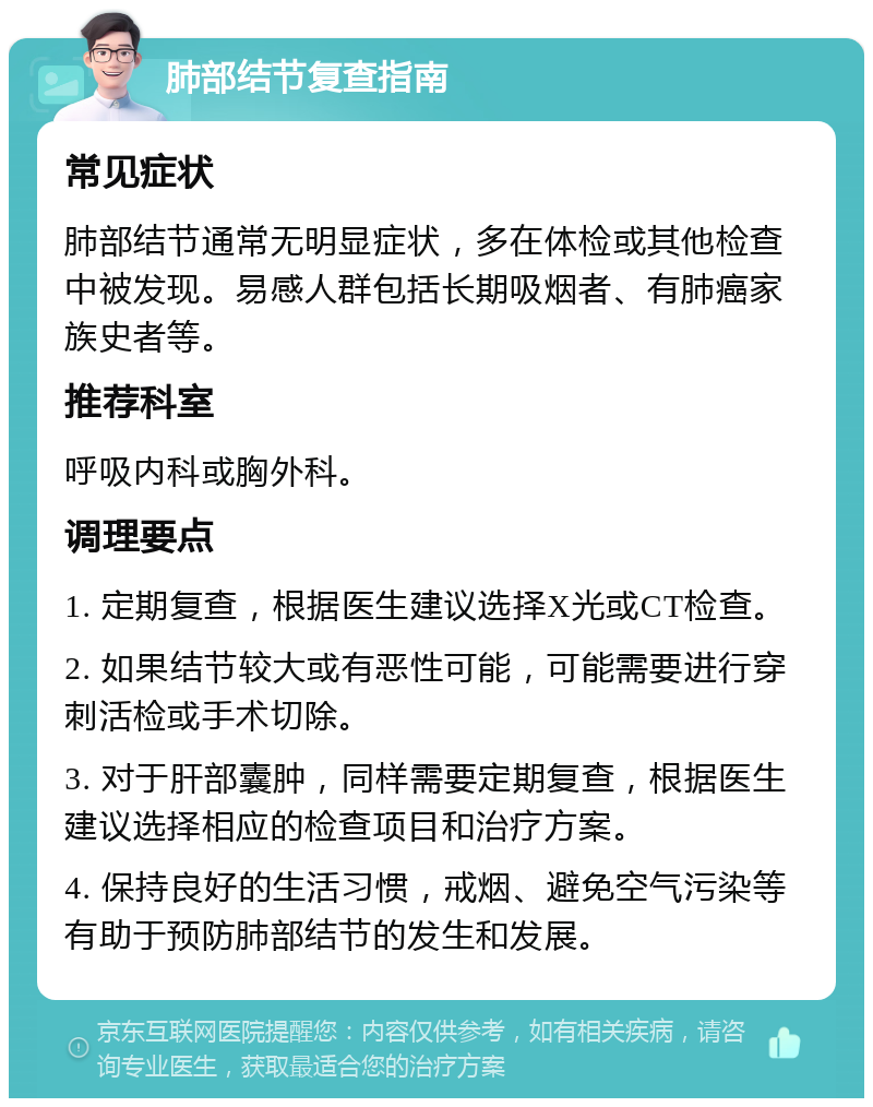 肺部结节复查指南 常见症状 肺部结节通常无明显症状，多在体检或其他检查中被发现。易感人群包括长期吸烟者、有肺癌家族史者等。 推荐科室 呼吸内科或胸外科。 调理要点 1. 定期复查，根据医生建议选择X光或CT检查。 2. 如果结节较大或有恶性可能，可能需要进行穿刺活检或手术切除。 3. 对于肝部囊肿，同样需要定期复查，根据医生建议选择相应的检查项目和治疗方案。 4. 保持良好的生活习惯，戒烟、避免空气污染等有助于预防肺部结节的发生和发展。