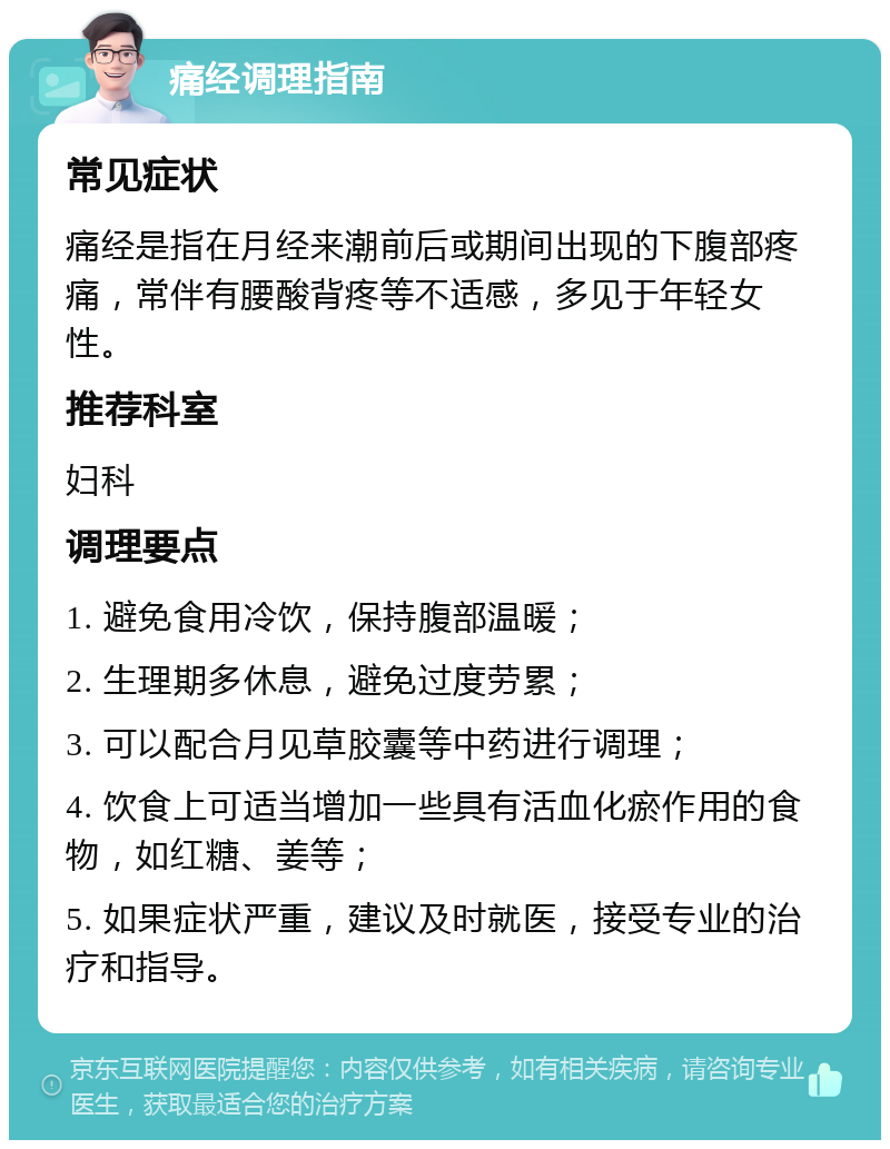 痛经调理指南 常见症状 痛经是指在月经来潮前后或期间出现的下腹部疼痛，常伴有腰酸背疼等不适感，多见于年轻女性。 推荐科室 妇科 调理要点 1. 避免食用冷饮，保持腹部温暖； 2. 生理期多休息，避免过度劳累； 3. 可以配合月见草胶囊等中药进行调理； 4. 饮食上可适当增加一些具有活血化瘀作用的食物，如红糖、姜等； 5. 如果症状严重，建议及时就医，接受专业的治疗和指导。