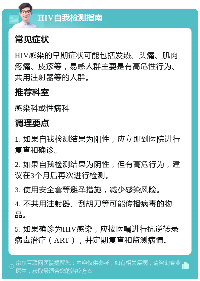 HIV自我检测指南 常见症状 HIV感染的早期症状可能包括发热、头痛、肌肉疼痛、皮疹等，易感人群主要是有高危性行为、共用注射器等的人群。 推荐科室 感染科或性病科 调理要点 1. 如果自我检测结果为阳性，应立即到医院进行复查和确诊。 2. 如果自我检测结果为阴性，但有高危行为，建议在3个月后再次进行检测。 3. 使用安全套等避孕措施，减少感染风险。 4. 不共用注射器、刮胡刀等可能传播病毒的物品。 5. 如果确诊为HIV感染，应按医嘱进行抗逆转录病毒治疗（ART），并定期复查和监测病情。