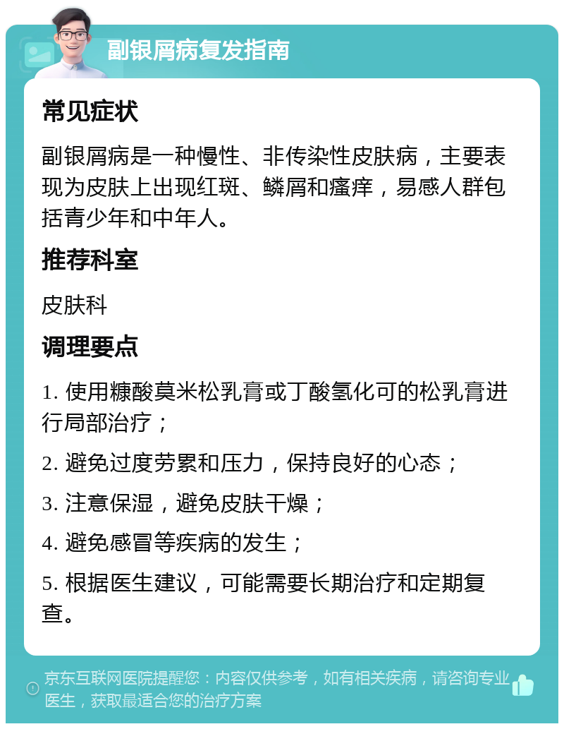 副银屑病复发指南 常见症状 副银屑病是一种慢性、非传染性皮肤病，主要表现为皮肤上出现红斑、鳞屑和瘙痒，易感人群包括青少年和中年人。 推荐科室 皮肤科 调理要点 1. 使用糠酸莫米松乳膏或丁酸氢化可的松乳膏进行局部治疗； 2. 避免过度劳累和压力，保持良好的心态； 3. 注意保湿，避免皮肤干燥； 4. 避免感冒等疾病的发生； 5. 根据医生建议，可能需要长期治疗和定期复查。