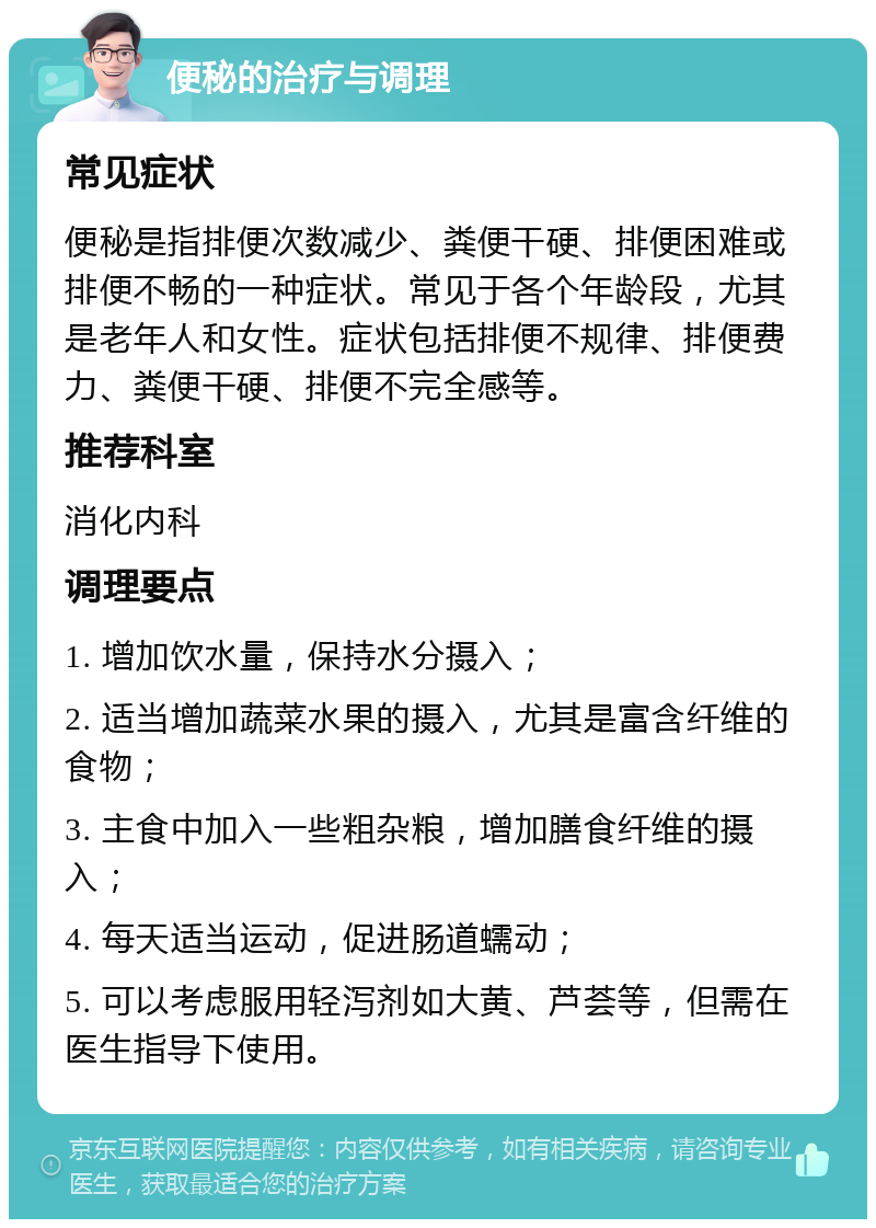 便秘的治疗与调理 常见症状 便秘是指排便次数减少、粪便干硬、排便困难或排便不畅的一种症状。常见于各个年龄段，尤其是老年人和女性。症状包括排便不规律、排便费力、粪便干硬、排便不完全感等。 推荐科室 消化内科 调理要点 1. 增加饮水量，保持水分摄入； 2. 适当增加蔬菜水果的摄入，尤其是富含纤维的食物； 3. 主食中加入一些粗杂粮，增加膳食纤维的摄入； 4. 每天适当运动，促进肠道蠕动； 5. 可以考虑服用轻泻剂如大黄、芦荟等，但需在医生指导下使用。