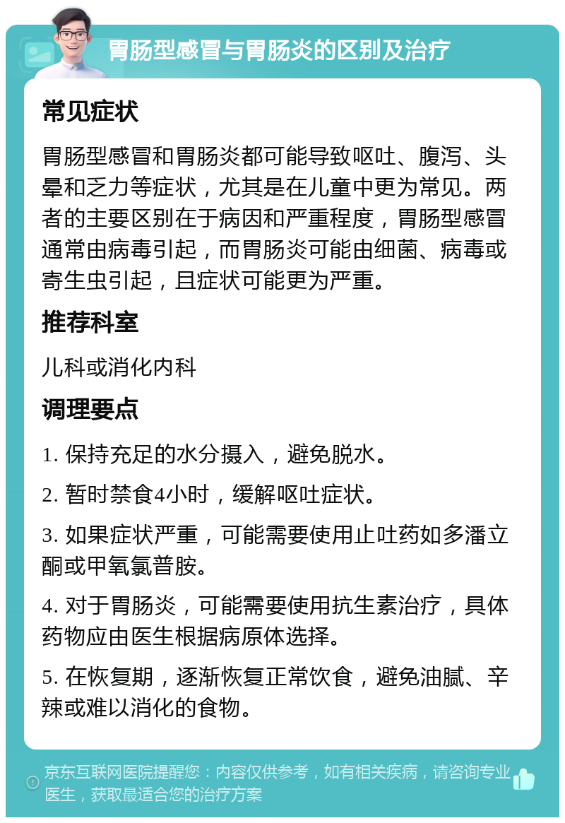 胃肠型感冒与胃肠炎的区别及治疗 常见症状 胃肠型感冒和胃肠炎都可能导致呕吐、腹泻、头晕和乏力等症状，尤其是在儿童中更为常见。两者的主要区别在于病因和严重程度，胃肠型感冒通常由病毒引起，而胃肠炎可能由细菌、病毒或寄生虫引起，且症状可能更为严重。 推荐科室 儿科或消化内科 调理要点 1. 保持充足的水分摄入，避免脱水。 2. 暂时禁食4小时，缓解呕吐症状。 3. 如果症状严重，可能需要使用止吐药如多潘立酮或甲氧氯普胺。 4. 对于胃肠炎，可能需要使用抗生素治疗，具体药物应由医生根据病原体选择。 5. 在恢复期，逐渐恢复正常饮食，避免油腻、辛辣或难以消化的食物。