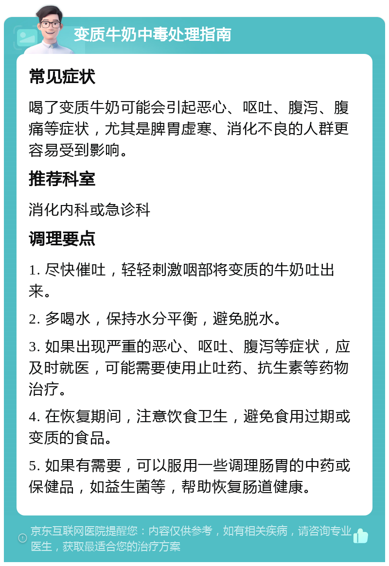 变质牛奶中毒处理指南 常见症状 喝了变质牛奶可能会引起恶心、呕吐、腹泻、腹痛等症状，尤其是脾胃虚寒、消化不良的人群更容易受到影响。 推荐科室 消化内科或急诊科 调理要点 1. 尽快催吐，轻轻刺激咽部将变质的牛奶吐出来。 2. 多喝水，保持水分平衡，避免脱水。 3. 如果出现严重的恶心、呕吐、腹泻等症状，应及时就医，可能需要使用止吐药、抗生素等药物治疗。 4. 在恢复期间，注意饮食卫生，避免食用过期或变质的食品。 5. 如果有需要，可以服用一些调理肠胃的中药或保健品，如益生菌等，帮助恢复肠道健康。