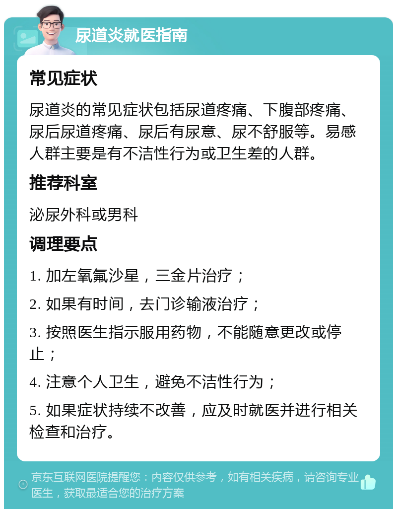 尿道炎就医指南 常见症状 尿道炎的常见症状包括尿道疼痛、下腹部疼痛、尿后尿道疼痛、尿后有尿意、尿不舒服等。易感人群主要是有不洁性行为或卫生差的人群。 推荐科室 泌尿外科或男科 调理要点 1. 加左氧氟沙星，三金片治疗； 2. 如果有时间，去门诊输液治疗； 3. 按照医生指示服用药物，不能随意更改或停止； 4. 注意个人卫生，避免不洁性行为； 5. 如果症状持续不改善，应及时就医并进行相关检查和治疗。