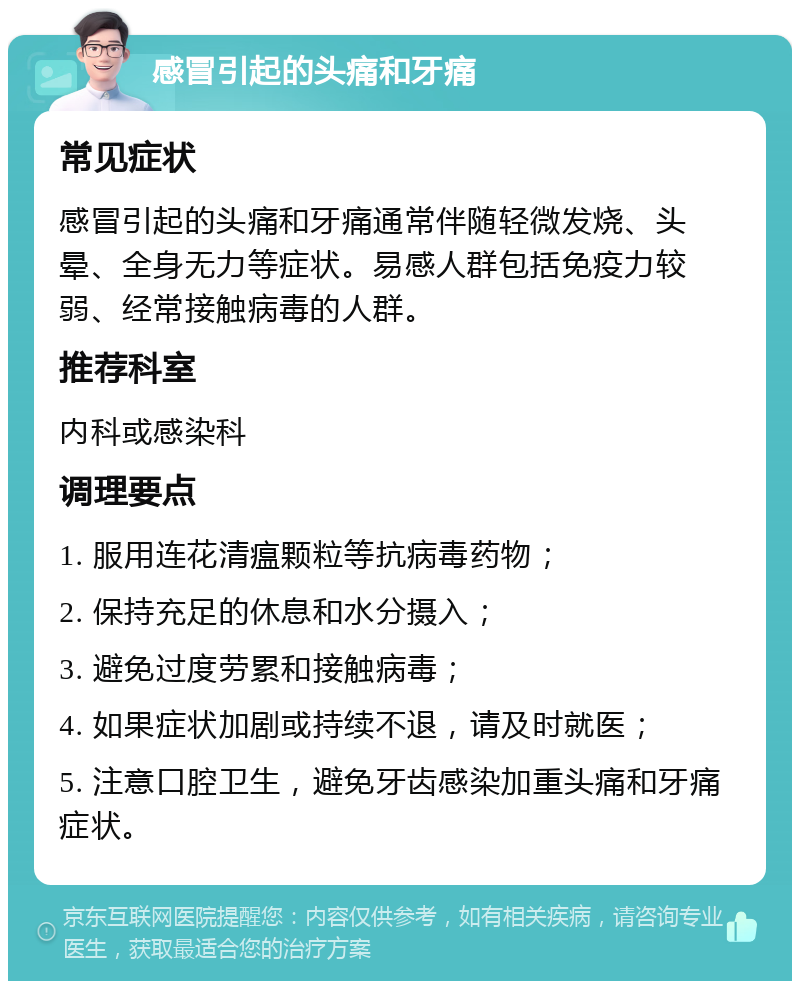 感冒引起的头痛和牙痛 常见症状 感冒引起的头痛和牙痛通常伴随轻微发烧、头晕、全身无力等症状。易感人群包括免疫力较弱、经常接触病毒的人群。 推荐科室 内科或感染科 调理要点 1. 服用连花清瘟颗粒等抗病毒药物； 2. 保持充足的休息和水分摄入； 3. 避免过度劳累和接触病毒； 4. 如果症状加剧或持续不退，请及时就医； 5. 注意口腔卫生，避免牙齿感染加重头痛和牙痛症状。