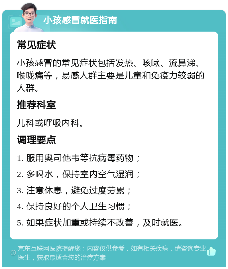 小孩感冒就医指南 常见症状 小孩感冒的常见症状包括发热、咳嗽、流鼻涕、喉咙痛等，易感人群主要是儿童和免疫力较弱的人群。 推荐科室 儿科或呼吸内科。 调理要点 1. 服用奥司他韦等抗病毒药物； 2. 多喝水，保持室内空气湿润； 3. 注意休息，避免过度劳累； 4. 保持良好的个人卫生习惯； 5. 如果症状加重或持续不改善，及时就医。