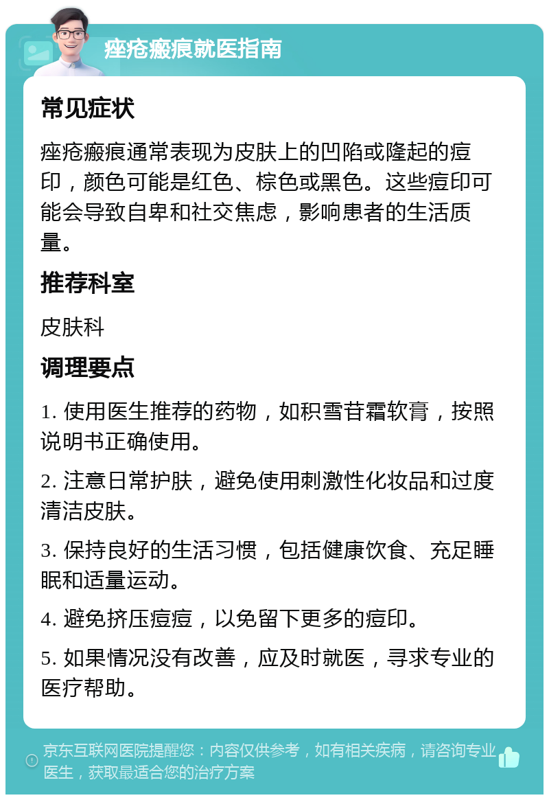 痤疮瘢痕就医指南 常见症状 痤疮瘢痕通常表现为皮肤上的凹陷或隆起的痘印，颜色可能是红色、棕色或黑色。这些痘印可能会导致自卑和社交焦虑，影响患者的生活质量。 推荐科室 皮肤科 调理要点 1. 使用医生推荐的药物，如积雪苷霜软膏，按照说明书正确使用。 2. 注意日常护肤，避免使用刺激性化妆品和过度清洁皮肤。 3. 保持良好的生活习惯，包括健康饮食、充足睡眠和适量运动。 4. 避免挤压痘痘，以免留下更多的痘印。 5. 如果情况没有改善，应及时就医，寻求专业的医疗帮助。