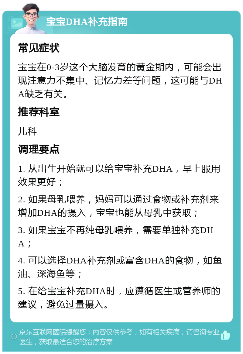 宝宝DHA补充指南 常见症状 宝宝在0-3岁这个大脑发育的黄金期内，可能会出现注意力不集中、记忆力差等问题，这可能与DHA缺乏有关。 推荐科室 儿科 调理要点 1. 从出生开始就可以给宝宝补充DHA，早上服用效果更好； 2. 如果母乳喂养，妈妈可以通过食物或补充剂来增加DHA的摄入，宝宝也能从母乳中获取； 3. 如果宝宝不再纯母乳喂养，需要单独补充DHA； 4. 可以选择DHA补充剂或富含DHA的食物，如鱼油、深海鱼等； 5. 在给宝宝补充DHA时，应遵循医生或营养师的建议，避免过量摄入。