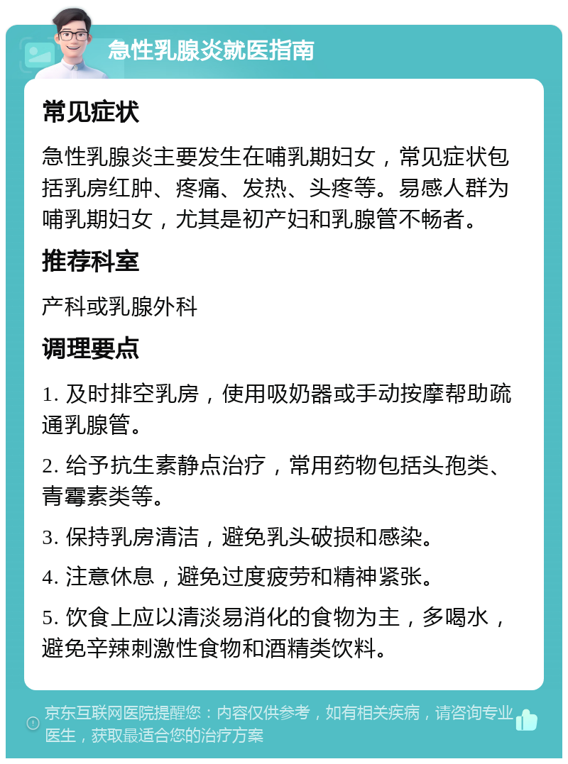 急性乳腺炎就医指南 常见症状 急性乳腺炎主要发生在哺乳期妇女，常见症状包括乳房红肿、疼痛、发热、头疼等。易感人群为哺乳期妇女，尤其是初产妇和乳腺管不畅者。 推荐科室 产科或乳腺外科 调理要点 1. 及时排空乳房，使用吸奶器或手动按摩帮助疏通乳腺管。 2. 给予抗生素静点治疗，常用药物包括头孢类、青霉素类等。 3. 保持乳房清洁，避免乳头破损和感染。 4. 注意休息，避免过度疲劳和精神紧张。 5. 饮食上应以清淡易消化的食物为主，多喝水，避免辛辣刺激性食物和酒精类饮料。