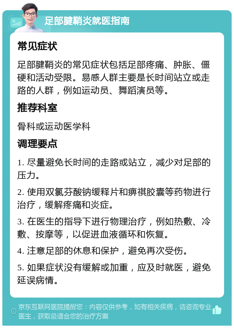 足部腱鞘炎就医指南 常见症状 足部腱鞘炎的常见症状包括足部疼痛、肿胀、僵硬和活动受限。易感人群主要是长时间站立或走路的人群，例如运动员、舞蹈演员等。 推荐科室 骨科或运动医学科 调理要点 1. 尽量避免长时间的走路或站立，减少对足部的压力。 2. 使用双氯芬酸钠缓释片和痹祺胶囊等药物进行治疗，缓解疼痛和炎症。 3. 在医生的指导下进行物理治疗，例如热敷、冷敷、按摩等，以促进血液循环和恢复。 4. 注意足部的休息和保护，避免再次受伤。 5. 如果症状没有缓解或加重，应及时就医，避免延误病情。