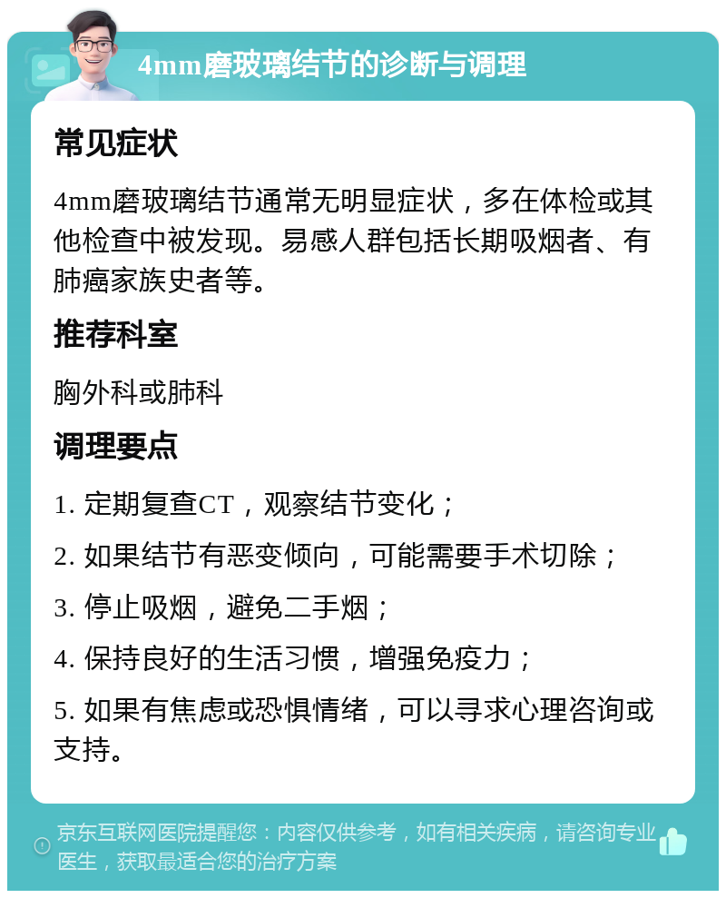 4mm磨玻璃结节的诊断与调理 常见症状 4mm磨玻璃结节通常无明显症状，多在体检或其他检查中被发现。易感人群包括长期吸烟者、有肺癌家族史者等。 推荐科室 胸外科或肺科 调理要点 1. 定期复查CT，观察结节变化； 2. 如果结节有恶变倾向，可能需要手术切除； 3. 停止吸烟，避免二手烟； 4. 保持良好的生活习惯，增强免疫力； 5. 如果有焦虑或恐惧情绪，可以寻求心理咨询或支持。