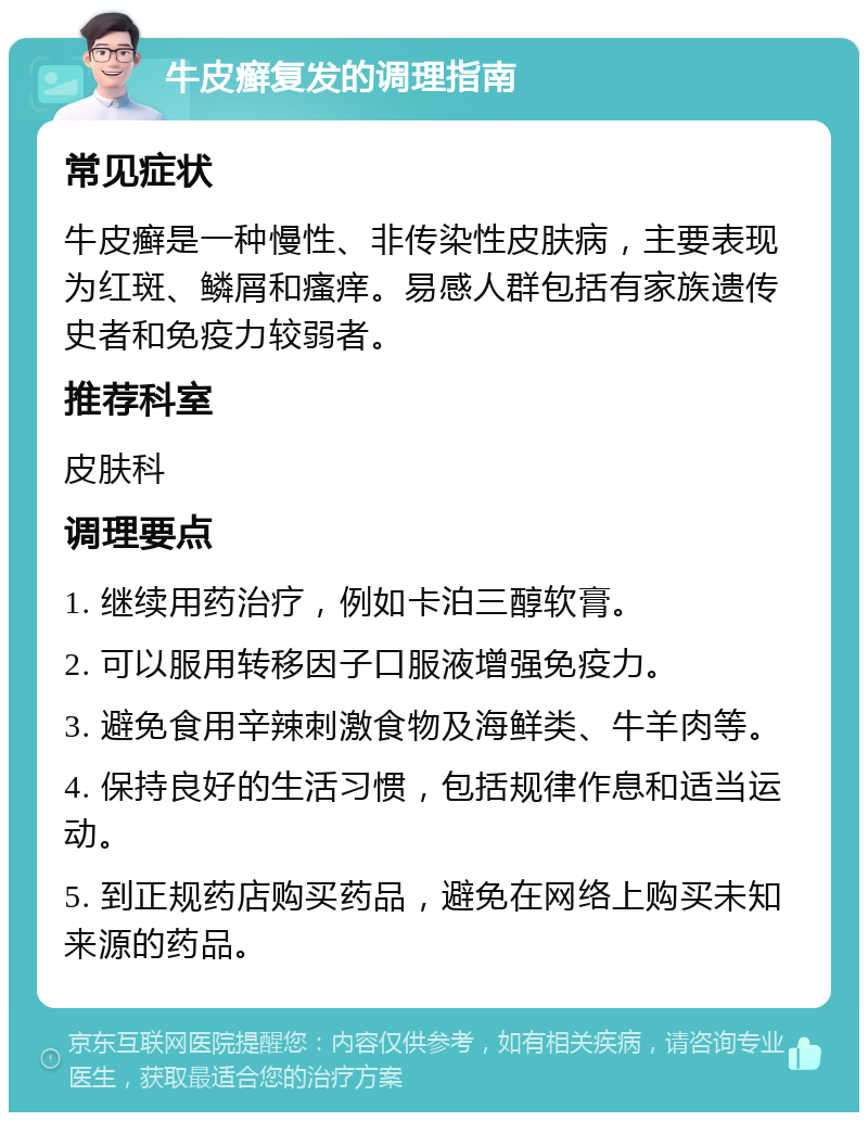 牛皮癣复发的调理指南 常见症状 牛皮癣是一种慢性、非传染性皮肤病，主要表现为红斑、鳞屑和瘙痒。易感人群包括有家族遗传史者和免疫力较弱者。 推荐科室 皮肤科 调理要点 1. 继续用药治疗，例如卡泊三醇软膏。 2. 可以服用转移因子口服液增强免疫力。 3. 避免食用辛辣刺激食物及海鲜类、牛羊肉等。 4. 保持良好的生活习惯，包括规律作息和适当运动。 5. 到正规药店购买药品，避免在网络上购买未知来源的药品。