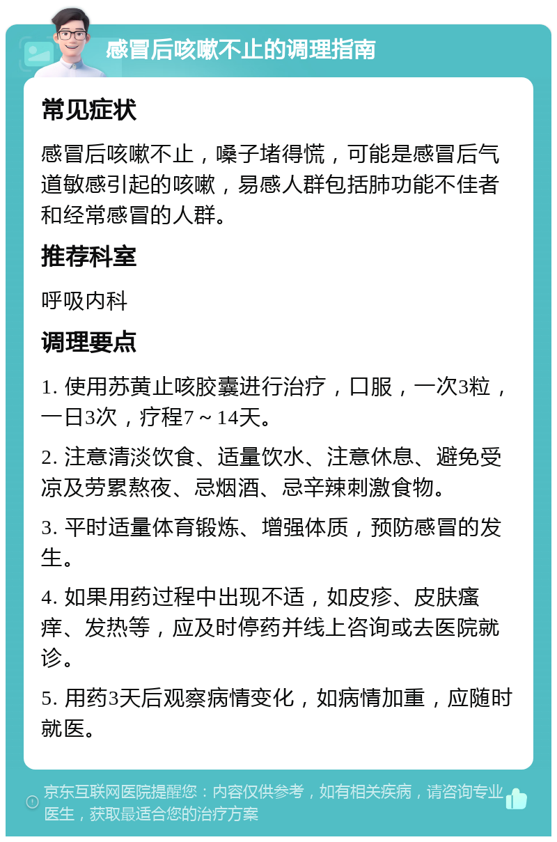 感冒后咳嗽不止的调理指南 常见症状 感冒后咳嗽不止，嗓子堵得慌，可能是感冒后气道敏感引起的咳嗽，易感人群包括肺功能不佳者和经常感冒的人群。 推荐科室 呼吸内科 调理要点 1. 使用苏黄止咳胶囊进行治疗，口服，一次3粒，一日3次，疗程7～14天。 2. 注意清淡饮食、适量饮水、注意休息、避免受凉及劳累熬夜、忌烟酒、忌辛辣刺激食物。 3. 平时适量体育锻炼、增强体质，预防感冒的发生。 4. 如果用药过程中出现不适，如皮疹、皮肤瘙痒、发热等，应及时停药并线上咨询或去医院就诊。 5. 用药3天后观察病情变化，如病情加重，应随时就医。