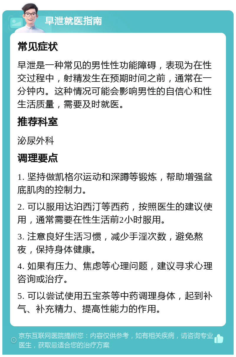 早泄就医指南 常见症状 早泄是一种常见的男性性功能障碍，表现为在性交过程中，射精发生在预期时间之前，通常在一分钟内。这种情况可能会影响男性的自信心和性生活质量，需要及时就医。 推荐科室 泌尿外科 调理要点 1. 坚持做凯格尔运动和深蹲等锻炼，帮助增强盆底肌肉的控制力。 2. 可以服用达泊西汀等西药，按照医生的建议使用，通常需要在性生活前2小时服用。 3. 注意良好生活习惯，减少手淫次数，避免熬夜，保持身体健康。 4. 如果有压力、焦虑等心理问题，建议寻求心理咨询或治疗。 5. 可以尝试使用五宝茶等中药调理身体，起到补气、补充精力、提高性能力的作用。