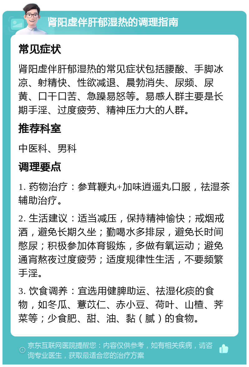 肾阳虚伴肝郁湿热的调理指南 常见症状 肾阳虚伴肝郁湿热的常见症状包括腰酸、手脚冰凉、射精快、性欲减退、晨勃消失、尿频、尿黄、口干口苦、急躁易怒等。易感人群主要是长期手淫、过度疲劳、精神压力大的人群。 推荐科室 中医科、男科 调理要点 1. 药物治疗：参茸鞭丸+加味逍遥丸口服，祛湿茶辅助治疗。 2. 生活建议：适当减压，保持精神愉快；戒烟戒酒，避免长期久坐；勤喝水多排尿，避免长时间憋尿；积极参加体育锻炼，多做有氧运动；避免通宵熬夜过度疲劳；适度规律性生活，不要频繁手淫。 3. 饮食调养：宜选用健脾助运、祛湿化痰的食物，如冬瓜、薏苡仁、赤小豆、荷叶、山楂、荠菜等；少食肥、甜、油、黏（腻）的食物。