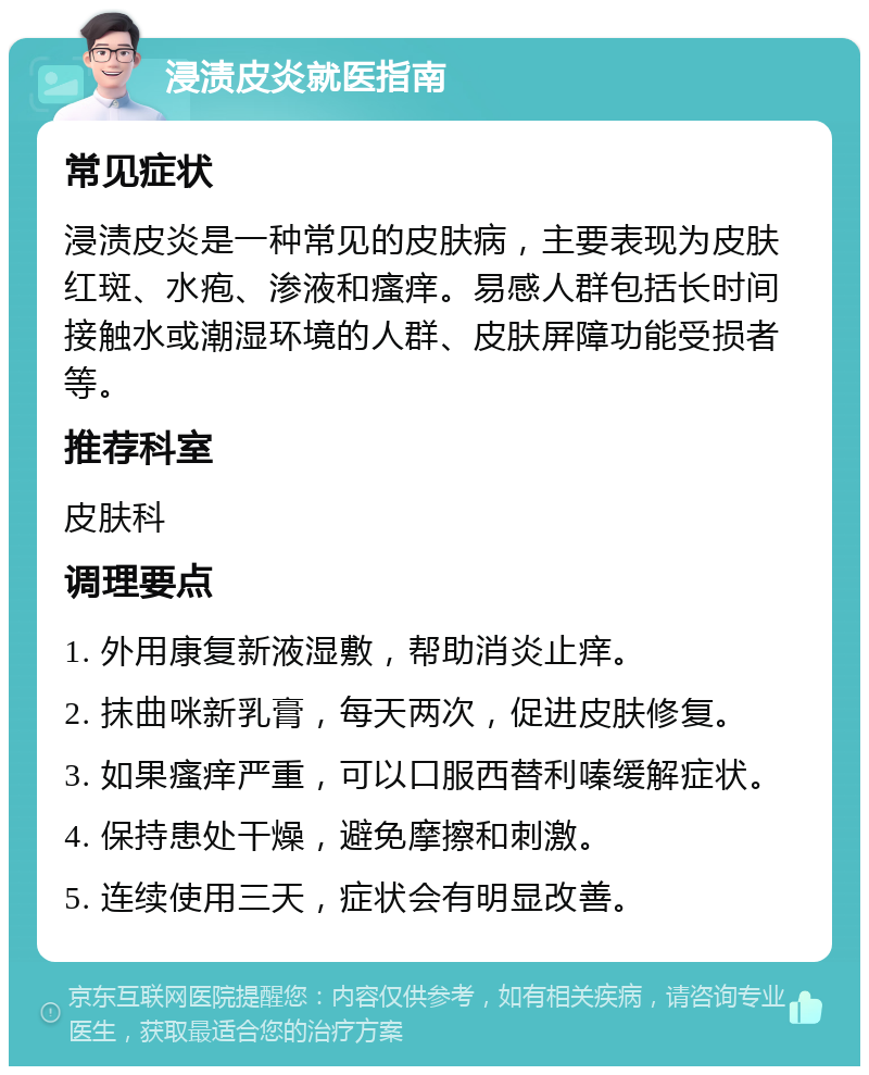 浸渍皮炎就医指南 常见症状 浸渍皮炎是一种常见的皮肤病，主要表现为皮肤红斑、水疱、渗液和瘙痒。易感人群包括长时间接触水或潮湿环境的人群、皮肤屏障功能受损者等。 推荐科室 皮肤科 调理要点 1. 外用康复新液湿敷，帮助消炎止痒。 2. 抹曲咪新乳膏，每天两次，促进皮肤修复。 3. 如果瘙痒严重，可以口服西替利嗪缓解症状。 4. 保持患处干燥，避免摩擦和刺激。 5. 连续使用三天，症状会有明显改善。