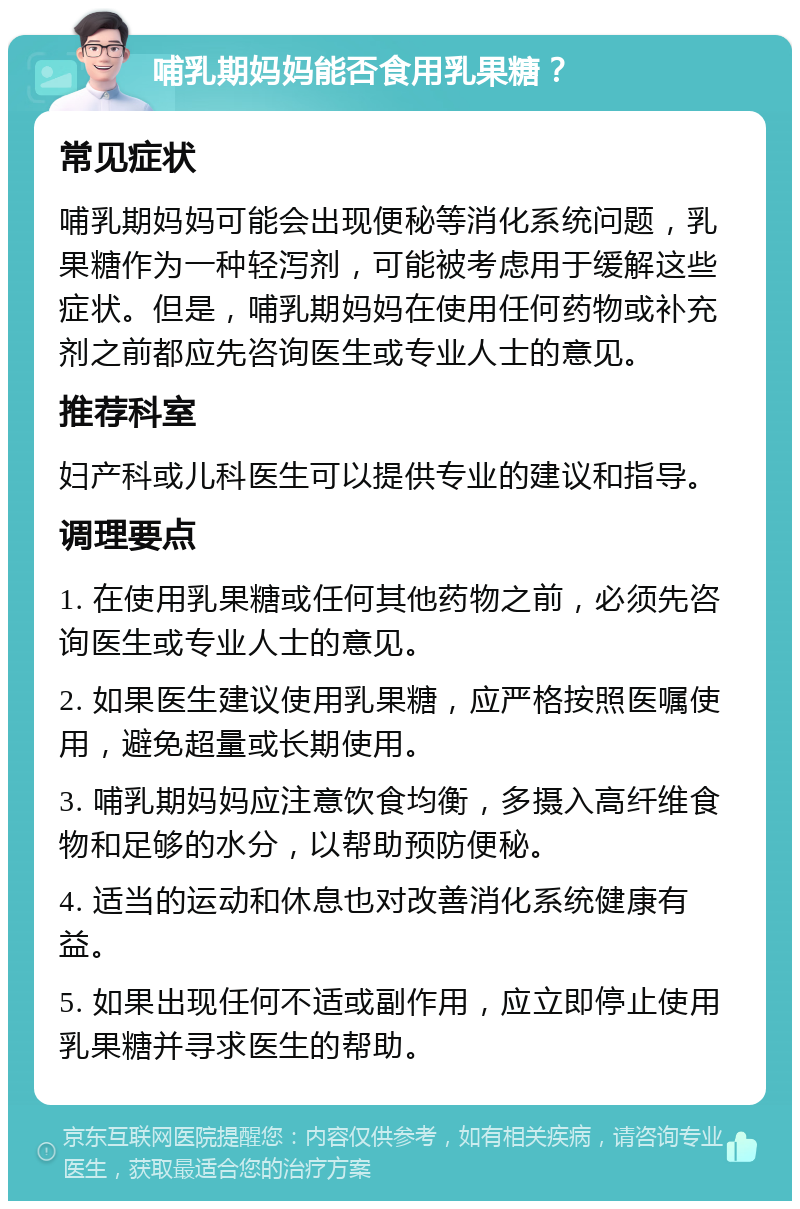 哺乳期妈妈能否食用乳果糖？ 常见症状 哺乳期妈妈可能会出现便秘等消化系统问题，乳果糖作为一种轻泻剂，可能被考虑用于缓解这些症状。但是，哺乳期妈妈在使用任何药物或补充剂之前都应先咨询医生或专业人士的意见。 推荐科室 妇产科或儿科医生可以提供专业的建议和指导。 调理要点 1. 在使用乳果糖或任何其他药物之前，必须先咨询医生或专业人士的意见。 2. 如果医生建议使用乳果糖，应严格按照医嘱使用，避免超量或长期使用。 3. 哺乳期妈妈应注意饮食均衡，多摄入高纤维食物和足够的水分，以帮助预防便秘。 4. 适当的运动和休息也对改善消化系统健康有益。 5. 如果出现任何不适或副作用，应立即停止使用乳果糖并寻求医生的帮助。