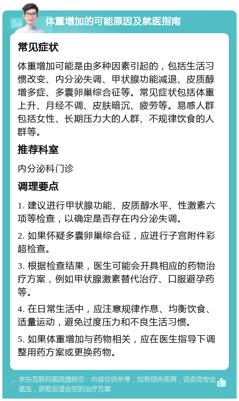 体重增加的可能原因及就医指南 常见症状 体重增加可能是由多种因素引起的，包括生活习惯改变、内分泌失调、甲状腺功能减退、皮质醇增多症、多囊卵巢综合征等。常见症状包括体重上升、月经不调、皮肤暗沉、疲劳等。易感人群包括女性、长期压力大的人群、不规律饮食的人群等。 推荐科室 内分泌科门诊 调理要点 1. 建议进行甲状腺功能、皮质醇水平、性激素六项等检查，以确定是否存在内分泌失调。 2. 如果怀疑多囊卵巢综合征，应进行子宫附件彩超检查。 3. 根据检查结果，医生可能会开具相应的药物治疗方案，例如甲状腺激素替代治疗、口服避孕药等。 4. 在日常生活中，应注意规律作息、均衡饮食、适量运动，避免过度压力和不良生活习惯。 5. 如果体重增加与药物相关，应在医生指导下调整用药方案或更换药物。